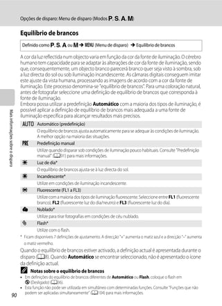 Opções de disparo: Menu de disparo (Modos j, k, l, m)

                                   Equilíbrio de brancos
                                    Definido como j, k, l ou m M d (Menu de disparo) M Equilíbrio de brancos

                                   A cor da luz reflectida num objecto varia em função da cor da fonte de iluminação. O cérebro
                                   humano tem capacidade para se adaptar às alterações de cor da fonte de iluminação, sendo
                                   que, consequentemente, um objecto branco parecerá branco quer seja visto à sombra, sob
                                   a luz directa do sol ou sob iluminação incandescente. As câmaras digitais conseguem imitar
                                   este ajuste da vista humana, processando as imagens de acordo com a cor da fonte de
                                   iluminação. Este processo denomina-se "equilíbrio de brancos". Para uma coloração natural,
                                   antes de fotografar seleccione uma definição de equilíbrio de brancos que corresponda à
                                   fonte de iluminação.
                                   Embora possa utilizar a predefinição Automático com a maioria dos tipos de iluminação, é
                                   possível aplicar a definição de equilíbrio de brancos mais adequada a uma fonte de
Mais informações sobre o disparo




                                   iluminação específica para alcançar resultados mais precisos.
                                    a Automático (predefinição)
                                      O equilíbrio de brancos ajusta automaticamente para se adequar às condições de iluminação.
                                      A melhor opção na maioria das situações.
                                    b Predefinição manual
                                      Utilize quando disparar sob condições de iluminação pouco habituais. Consulte "Predefinição
                                      manual" (A91) para mais informações.
                                    c Luz de dia*
                                      O equilíbrio de brancos ajusta-se à luz directa do sol.
                                    d Incandescente*
                                      Utilize em condições de iluminação incandescente.
                                    e Fluorescente (FL1 a FL3)
                                      Utilize com a maioria dos tipos de iluminação fluorescente. Seleccione entre FL1 (fluorescente
                                      branco), FL2 (fluorescente luz do dia/neutro) e FL3 (fluorescente luz do dia).
                                    f Nublado*
                                      Utilize para tirar fotografias em condições de céu nublado.
                                    g Flash*
                                      Utilize com o flash.
                                   * Ficam disponíveis 7 definições de ajustamento. A direcção "+" aumenta o matiz azul e a direcção "–" aumenta
                                     o matiz vermelho.
                                   Quando o equilíbrio de brancos estiver activado, a definição actual é apresentada durante o
                                   disparo (A8). Quando Automático se encontrar seleccionado, não é apresentado o ícone
                                   da definição actual.
                                   C     Notas sobre o equilíbrio de brancos
                                   • Em definições do equilíbrio de brancos diferentes de Automático ou Flash, coloque o flash em
                                     W (Desligado) (A36).
                                   • Esta função não pode ser utilizada em simultâneo com determinadas funções. Consulte "Funções que não
                                     podem ser aplicadas simultaneamente" (A104) para mais informações.
                  90
 