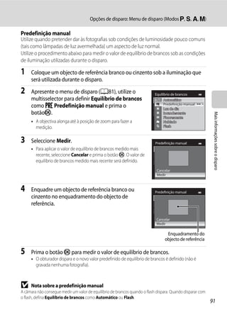 Opções de disparo: Menu de disparo (Modos j, k, l, m)

Predefinição manual
Utilize quando pretender dar às fotografias sob condições de luminosidade pouco comuns
(tais como lâmpadas de luz avermelhada) um aspecto de luz normal.
Utilize o procedimento abaixo para medir o valor de equilíbrio de brancos sob as condições
de iluminação utilizadas durante o disparo.

1    Coloque um objecto de referência branco ou cinzento sob a iluminação que
     será utilizada durante o disparo.

2    Apresente o menu de disparo (A81), utilize o                           Equilíbrio de brancos
     multisselector para definir Equilíbrio de brancos                           Automático
     como b Predefinição manual e prima o                                        Predefinição manual
                                                                                 Luz de dia
     botãok.




                                                                                                             Mais informações sobre o disparo
                                                                                 Incandescente
                                                                                 Fluorescente
     • A objectiva alonga até à posição de zoom para fazer a                     Nublado
       medição.                                                                  Flash



3    Seleccione Medir.                                                      Predefinição manual
     • Para aplicar o valor de equilíbrio de brancos medido mais
       recente, seleccione Cancelar e prima o botão k. O valor de
       equilíbrio de brancos medido mais recente será definido.
                                                                             Cancelar
                                                                             Medir



4    Enquadre um objecto de referência branco ou                            Predefinição manual
     cinzento no enquadramento do objecto de
     referência.

                                                                             Cancelar
                                                                             Medir

                                                                                   Enquadramento do
                                                                                  objecto de referência

5    Prima o botão k para medir o valor de equilíbrio de brancos.
     • O obturador dispara e o novo valor predefinido de equilíbrio de brancos é definido (não é
       gravada nenhuma fotografia).



B    Nota sobre a predefinição manual
A câmara não consegue medir um valor de equilíbrio de brancos quando o flash dispara. Quando disparar com
o flash, defina Equilíbrio de brancos como Automático ou Flash.
                                                                                                            91
 