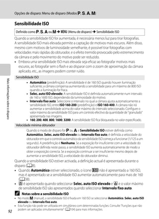 Opções de disparo: Menu de disparo (Modos j, k, l, m)

                                   Sensibilidade ISO
                                    Definido como j, k, l ou m M d (Menu de disparo) M Sensibilidade ISO
                                   Quando a sensibilidade ISO for aumentada, é necessária menos luz para tirar fotografias.
                                   A sensibilidade ISO mais elevada permite a captação de motivos mais escuros. Além disso,
                                   mesmo com motivos de luminosidade semelhante, é possível tirar fotografias com
                                   velocidades mais rápidas do obturador, e o efeito tremido provocado pelo estremecimento
                                   da câmara e pelo movimento do motivo pode ser reduzido.
                                   • Embora uma sensibilidade ISO mais elevada seja eficaz ao fotografar motivos mais
                                      escuros, ao fotografar sem o flash e ao disparar com o zoom de aproximação da câmara
                                      aplicado, etc., as imagens podem conter ruído.
                                    Sensibilidade ISO
Mais informações sobre o disparo




                                             • Automático (predefinição): A sensibilidade é de 160 ISO quando houver iluminação
                                               suficiente; a câmara compensa aumentando a sensibilidade para um máximo de 800 ISO
                                               quando a iluminação for fraca.
                                             • Selec. auto ISO elevado: A sensibilidade ISO é definida automaticamente num intervalo
                                               de 160 a 1600 ISO, dependendo da luminosidade do motivo.
                                             • Intervalo fixo auto: Seleccione o intervalo no qual a câmara ajusta automaticamente a
                                               sensibilidade ISO, entre ISO 160-200 (predefinição) e ISO 160-400. A câmara não irá
                                               aumentar a sensibilidade acima do valor máximo do intervalo seleccionado. Configure o
                                               valor máximo da sensibilidade ISO para um controlo efectivo da quantidade de "granulado"
                                               apresentada nas imagens.
                                             • 160, 200, 400, 800, 1600, 3200: A sensibilidade ISO fica bloqueada no valor especificado.
                                    Velocidade mínima obturador
                                             Quando o modo de disparo for j ou l e Sensibilidade ISO estiver definida como
                                             Automático, Selec. auto ISO elevado ou Intervalo fixo auto, é definida a velocidade do
                                             obturador em que o controlo automático da sensibilidade ISO começa a funcionar (1/125 a um
                                             segundo). A predefinição é Nenhuma. Se a exposição for insuficiente com a velocidade do
                                             obturador definida neste passo, a sensibilidade ISO aumenta automaticamente de modo a
                                             obter a exposição correcta. Se a exposição continuar a ser insuficiente mesmo depois de
                                             aumentar a sensibilidade ISO, a velocidade do obturador diminui.
                                   Quando a sensibilidade ISO estiver activada, a definição actual é apresentada durante o
                                   disparo (A8).
                                   • Quando Automático estiver seleccionado, o ícone E não é apresentado a 160 ISO,
                                      mas é apresentado se a sensibilidade ISO aumentar automaticamente para mais de 160
                                      (A38).
                                   • V é apresentado quando seleccionar Selec. auto ISO elevado e U e o valor máximo
                                      de sensibilidade ISO são apresentados quando seleccionar Intervalo fixo auto.
                                   C    Notas sobre a sensibilidade ISO
                                   • No modo m (manual), a sensibilidade ISO é fixada em 160 ISO se seleccionar Automático, Selec. auto ISO
                                     elevado ou Intervalo fixo auto.
                                   • Esta função não pode ser utilizada em simultâneo com determinadas funções. Consulte "Funções que não
                                     podem ser aplicadas simultaneamente" (A104) para mais informações.
                  92
 