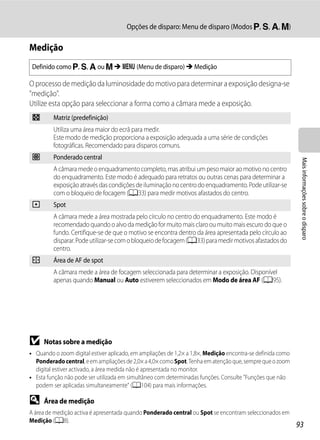 Opções de disparo: Menu de disparo (Modos j, k, l, m)

Medição
 Definido como j, k, l ou m M d (Menu de disparo) M Medição

O processo de medição da luminosidade do motivo para determinar a exposição designa-se
"medição".
Utilize esta opção para seleccionar a forma como a câmara mede a exposição.
 G       Matriz (predefinição)
         Utiliza uma área maior do ecrã para medir.
         Este modo de medição proporciona a exposição adequada a uma série de condições
         fotográficas. Recomendado para disparos comuns.
 q       Ponderado central




                                                                                                             Mais informações sobre o disparo
         A câmara mede o enquadramento completo, mas atribui um peso maior ao motivo no centro
         do enquadramento. Este modo é adequado para retratos ou outras cenas para determinar a
         exposição através das condições de iluminação no centro do enquadramento. Pode utilizar-se
         com o bloqueio de focagem (A33) para medir motivos afastados do centro.
 r       Spot
         A câmara mede a área mostrada pelo círculo no centro do enquadramento. Este modo é
         recomendado quando o alvo da medição for muito mais claro ou muito mais escuro do que o
         fundo. Certifique-se de que o motivo se encontra dentro da área apresentada pelo círculo ao
         disparar. Pode utilizar-se com o bloqueio de focagem (A33) para medir motivos afastados do
         centro.
 s       Área de AF de spot
         A câmara mede a área de focagem seleccionada para determinar a exposição. Disponível
         apenas quando Manual ou Auto estiverem seleccionados em Modo de área AF (A95).




B    Notas sobre a medição
• Quando o zoom digital estiver aplicado, em ampliações de 1,2× a 1,8×, Medição encontra-se definida como
  Ponderado central, e em ampliações de 2,0× a 4,0× como Spot. Tenha em atenção que, sempre que o zoom
  digital estiver activado, a área medida não é apresentada no monitor.
• Esta função não pode ser utilizada em simultâneo com determinadas funções. Consulte "Funções que não
  podem ser aplicadas simultaneamente" (A104) para mais informações.

D    Área de medição
A área de medição activa é apresentada quando Ponderado central ou Spot se encontram seleccionados em
Medição (A8).
                                                                                                            93
 