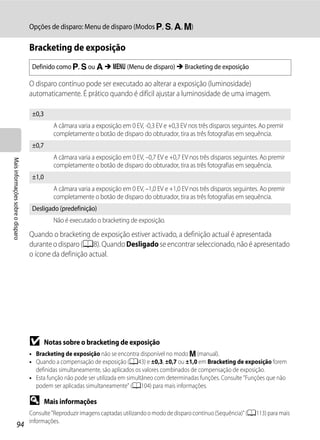 Opções de disparo: Menu de disparo (Modos j, k, l, m)

                                   Bracketing de exposição
                                    Definido como j, k ou l M d (Menu de disparo) M Bracketing de exposição

                                   O disparo contínuo pode ser executado ao alterar a exposição (luminosidade)
                                   automaticamente. É prático quando é difícil ajustar a luminosidade de uma imagem.

                                    ±0,3
                                              A câmara varia a exposição em 0 EV, -0,3 EV e +0,3 EV nos três disparos seguintes. Ao premir
                                              completamente o botão de disparo do obturador, tira as três fotografias em sequência.
                                    ±0,7
                                              A câmara varia a exposição em 0 EV, –0,7 EV e +0,7 EV nos três disparos seguintes. Ao premir
Mais informações sobre o disparo




                                              completamente o botão de disparo do obturador, tira as três fotografias em sequência.
                                    ±1,0
                                              A câmara varia a exposição em 0 EV, –1,0 EV e +1,0 EV nos três disparos seguintes. Ao premir
                                              completamente o botão de disparo do obturador, tira as três fotografias em sequência.
                                    Desligado (predefinição)
                                              Não é executado o bracketing de exposição.

                                   Quando o bracketing de exposição estiver activado, a definição actual é apresentada
                                   durante o disparo (A8). Quando Desligado se encontrar seleccionado, não é apresentado
                                   o ícone da definição actual.




                                   B       Notas sobre o bracketing de exposição
                                   • Bracketing de exposição não se encontra disponível no modo m (manual).
                                   • Quando a compensação de exposição (A43) e ±0,3, ±0,7 ou ±1,0 em Bracketing de exposição forem
                                     definidas simultaneamente, são aplicados os valores combinados de compensação de exposição.
                                   • Esta função não pode ser utilizada em simultâneo com determinadas funções. Consulte "Funções que não
                                     podem ser aplicadas simultaneamente" (A104) para mais informações.

                                   D       Mais informações
                                   Consulte "Reproduzir imagens captadas utilizando o modo de disparo contínuo (Sequência)" (A113) para mais
                                   informações.
                  94
 