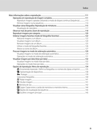 Índice


Mais informações sobre a reprodução .......................................................................................................111
       Operações em reprodução de imagem completa....................................................................................111
            Reproduzir imagens captadas utilizando o modo de disparo contínuo (Sequência).................113
            Eliminar imagens numa sequência.............................................................................................................................114
       Visualizar várias fotografias: Reprodução de miniaturas........................................................................115
            Visualização de calendário................................................................................................................................................117
       Observar mais de perto: Zoom de reprodução .........................................................................................118
       Reproduzir imagens por categoria.................................................................................................................120
       Ordenar imagens favoritas (modo de fotografias favoritas) .................................................................122
            Adicionar imagens a um álbum....................................................................................................................................122
            Visualizar imagens num álbum......................................................................................................................................124
            Remover imagens de um álbum..................................................................................................................................125
            Utilizar o modo de fotografias favoritas....................................................................................................................126
            Alterar os ícones do álbum...............................................................................................................................................127
       Procurar imagens no modo de ordenação automática..........................................................................129
            Visualizar imagens no modo de ordenação automática...............................................................................129
            Operações no modo de ordenação automática ................................................................................................131
       Visualizar imagens por data (listar por data) ..............................................................................................132
            Visualizar imagens no modo listar por data...........................................................................................................132
            Operações no modo listar por data............................................................................................................................133
       Opções de reprodução: Menu de reprodução...........................................................................................134
            a Encomenda impressão : Definir as fotografias e o número de cópias a imprimir................135
            b Apresentação de diapositivos...............................................................................................................................138
            d Proteger.............................................................................................................................................................................139
            Seleccionar fotografias........................................................................................................................................................140
            f Rodar imagem.................................................................................................................................................................141
            i Ocultar imagem.............................................................................................................................................................141
            E Memória de voz.................................................................................................................................................................142
            h Copiar: Copiar entre o cartão de memória e a memória interna.....................................................144
            C Opções de visualização da sequência ..............................................................................................................145
            C Escolher a imagem principal ..................................................................................................................................145




                                                                                                                                                                                                         ix
 