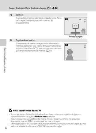 Opções de disparo: Menu de disparo (Modos j, k, l, m)


                                    y       Centrado
                                            A câmara foca o motivo no centro do enquadramento. A área
                                            de focagem é sempre apresentada no centro do
                                            enquadramento.



                                                                                                                     1/250   F5.6   1342

                                                                                                                  Área de focagem
                                    s       Seguimento do motivo
                                            O seguimento do motivo começa quando seleccionar o
                                            motivo que pretende focar e a área de focagem desloca-se e
                                            segue o motivo. Consulte "Focar em motivos em movimento
Mais informações sobre o disparo




                                            para disparar (seguimento do motivo)" (A99).




                                   B    Notas sobre o modo de área AF
                                   • Sempre que o zoom digital estiver activado, a câmara foca o motivo no centro da área de focagem,
                                     independentemente da opção de Modo de área AF aplicada.
                                   • Nalguns casos excepcionais, ao fotografar motivos em que a focagem automática não apresenta o
                                     desempenho esperado (A33), o motivo pode não estar na focagem.
                                   • Esta função não pode ser utilizada em simultâneo com determinadas funções. Consulte "Funções que não
                                     podem ser aplicadas simultaneamente" (A104) para mais informações.
                  96
 