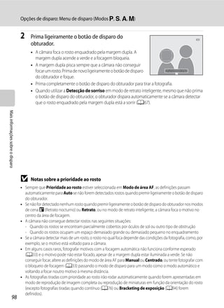 Opções de disparo: Menu de disparo (Modos j, k, l, m)


                                   2     Prima ligeiramente o botão de disparo do
                                         obturador.
                                         • A câmara foca o rosto enquadrado pela margem dupla. A
                                           margem dupla acende a verde e a focagem bloqueia.
                                         • A margem dupla pisca sempre que a câmara não conseguir
                                           focar um rosto. Prima de novo ligeiramente o botão de disparo          1/250 F5.6
                                           do obturador e foque.
                                         • Prima completamente o botão de disparo do obturador para tirar a fotografia.
                                         • Quando utilizar a Detecção de sorriso em modo de retrato inteligente, mesmo que não prima
                                           o botão de disparo do obturador, o obturador dispara automaticamente se a câmara detectar
                                           que o rosto enquadrado pela margem dupla está a sorrir (A67).
Mais informações sobre o disparo




                                   B     Notas sobre a prioridade ao rosto
                                   • Sempre que Prioridade ao rosto estiver seleccionada em Modo de área AF, as definições passam
                                     automaticamente para Auto se não forem detectados rostos quando premir ligeiramente o botão de disparo
                                     do obturador.
                                   • Se não for detectado nenhum rosto quando premir ligeiramente o botão de disparo do obturador nos modos
                                     de cena e (Retrato nocturno) ou Retrato, ou no modo de retrato inteligente, a câmara foca o motivo no
                                     centro da área de focagem.
                                   • A câmara não consegue detectar rostos nas seguintes situações:
                                     - Quando os rostos se encontram parcialmente cobertos por óculos de sol ou outro tipo de obstrução
                                     - Quando os rostos ocupam um espaço demasiado grande ou demasiado pequeno no enquadramento
                                   • Se a câmara detectar mais de um rosto, o rosto no qual foca depende das condições da fotografia, como, por
                                     exemplo, se o motivo está voltado para a câmara.
                                   • Em alguns casos raros, fotografar motivos com a focagem automática não funciona conforme esperado
                                     (A33) e o motivo pode não estar focado, apesar de a margem dupla estar iluminada a verde. Se não
                                     conseguir focar, altere as definições do modo de área AF para Manual ou Centrado, ou tente fotografar com
                                     o bloqueio de focagem (A33) passando o modo de disparo para um modo como o modo automático e
                                     voltando a focar noutro motivo à mesma distância.
                                   • As fotografias tiradas com prioridade ao rosto irão rodar automaticamente quando forem apresentadas em
                                     modo de reprodução de imagem completa ou reprodução de miniaturas em função da orientação do rosto
                                     (excepto fotografias tiradas quando contínuo (A76) ou Bracketing de exposição (A94) forem
                                     definidos).
                  98
 