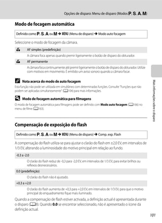 Opções de disparo: Menu de disparo (Modos j, k, l, m)

Modo de focagem automática
 Definido como j, k, l ou m M d (Menu de disparo) M Modo auto focagem

Seleccione o modo de focagem da câmara.
 A        AF simples (predefinição)
          A câmara foca apenas quando premir ligeiramente o botão de disparo do obturador.
 B        AF permanente
          A câmara foca continuamente até premir ligeiramente o botão de disparo do obturador. Utilize
          com motivos em movimento. É emitido um aviso sonoro quando a câmara focar.

C




                                                                                                           Mais informações sobre o disparo
      Nota acerca do modo de auto focagem
Esta função não pode ser utilizada em simultâneo com determinadas funções. Consulte "Funções que não
podem ser aplicadas simultaneamente" (A104) para mais informações.

D     Modo de focagem automática para filmagens
O modo de focagem automática para filmagens pode ser definido com Modo auto focagem (A166) no
menu de filme (A163).



Compensação de exposição do flash
 Definido como j, k, l ou m M d (Menu de disparo) M Comp. exp. Flash

A compensação do flash utiliza-se para ajustar o clarão do flash em ±2,0 EV, em intervalos de
1/3 EV, alterando a luminosidade do motivo principal em relação ao fundo.
 -0.3 a -2.0
          O clarão do flash reduz de -0,3 para -2,0 EV, em intervalos de 1/3 EV, para evitar brilhos ou
          reflexos desnecessários.
 0.0 (predefinição)
          O clarão do flash não é ajustado.
 +0.3 a +2.0
          O clarão do flash aumenta de +0,3 para +2,0 EV, em intervalos de 1/3 EV, para que o motivo
          principal do enquadramento fique mais iluminado.
Quando a compensação de flash estiver activada, a definição actual é apresentada durante
o disparo (A8). Quando 0.0 se encontrar seleccionado, não é apresentado o ícone da
definição actual.
                                                                                                          101
 