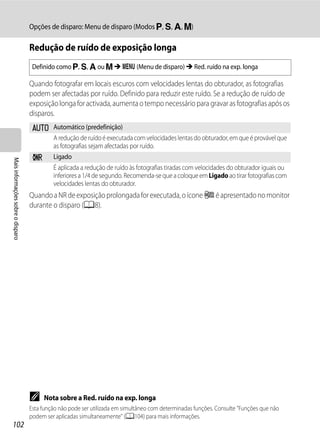 Opções de disparo: Menu de disparo (Modos j, k, l, m)

                                   Redução de ruído de exposição longa
                                    Definido como j, k, l ou m M d (Menu de disparo) M Red. ruído na exp. longa

                                   Quando fotografar em locais escuros com velocidades lentas do obturador, as fotografias
                                   podem ser afectadas por ruído. Definido para reduzir este ruído. Se a redução de ruído de
                                   exposição longa for activada, aumenta o tempo necessário para gravar as fotografias após os
                                   disparos.
                                    a Automático (predefinição)
                                      A redução de ruído é executada com velocidades lentas do obturador, em que é provável que
                                      as fotografias sejam afectadas por ruído.
                                    m       Ligado
Mais informações sobre o disparo




                                            É aplicada a redução de ruído às fotografias tiradas com velocidades do obturador iguais ou
                                            inferiores a 1/4 de segundo. Recomenda-se que a coloque em Ligado ao tirar fotografias com
                                            velocidades lentas do obturador.
                                   Quando a NR de exposição prolongada for executada, o ícone j é apresentado no monitor
                                   durante o disparo (A8).




                                   C    Nota sobre a Red. ruído na exp. longa
                                   Esta função não pode ser utilizada em simultâneo com determinadas funções. Consulte "Funções que não
                                   podem ser aplicadas simultaneamente" (A104) para mais informações.
102
 