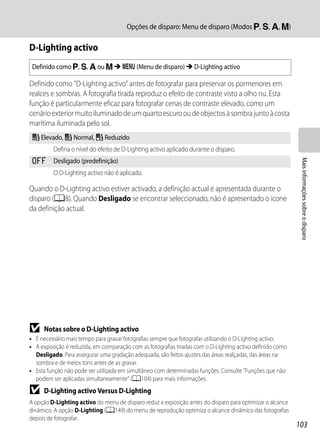 Opções de disparo: Menu de disparo (Modos j, k, l, m)

D-Lighting activo
 Definido como j, k, l ou m M d (Menu de disparo) M D-Lighting activo

Definido como "D-Lighting activo" antes de fotografar para preservar os pormenores em
realces e sombras. A fotografia tirada reproduz o efeito de contraste visto a olho nu. Esta
função é particularmente eficaz para fotografar cenas de contraste elevado, como um
cenário exterior muito iluminado de um quarto escuro ou de objectos à sombra junto à costa
marítima iluminada pelo sol.
 a Elevado, b Normal, c Reduzido
         Defina o nível do efeito de D-Lighting activo aplicado durante o disparo.
 k




                                                                                                            Mais informações sobre o disparo
         Desligado (predefinição)
         O D-Lighting activo não é aplicado.

Quando o D-Lighting activo estiver activado, a definição actual é apresentada durante o
disparo (A8). Quando Desligado se encontrar seleccionado, não é apresentado o ícone
da definição actual.




B    Notas sobre o D-Lighting activo
• É necessário mais tempo para gravar fotografias sempre que fotografar utilizando o D-Lighting activo.
• A exposição é reduzida, em comparação com as fotografias tiradas com o D-Lighting activo definido como
  Desligado. Para assegurar uma gradação adequada, são feitos ajustes das áreas realçadas, das áreas na
  sombra e de meios tons antes de as gravar.
• Esta função não pode ser utilizada em simultâneo com determinadas funções. Consulte "Funções que não
  podem ser aplicadas simultaneamente" (A104) para mais informações.
B    D-Lighting activo Versus D-Lighting
A opção D-Lighting activo do menu de disparo reduz a exposição antes do disparo para optimizar o alcance
dinâmico. A opção D-Lighting (A149) do menu de reprodução optimiza o alcance dinâmico das fotografias
depois de fotografar.
                                                                                                           103
 