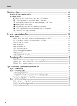 Índice


    Editar fotografias ................................................................................................................................................146
            Funções de edição de fotografias...................................................................................................................146
            Editar fotografias...................................................................................................................................................148
                 k Retoque rápido: Optimizar o contraste e a saturação...........................................................................148
                 I D-Lighting: Melhorar a luminosidade e o contraste ...............................................................................149
                 e Suavização da pele: Fazer com que a pele pareça mais suave.........................................................150
                 p Efeitos do filtro: Filtro digital ......................................................................................................................................152
                 g Imagem pequena: Reduzir o tamanho da imagem................................................................................154
                 j Moldura preta: Adicionar uma moldura preta às fotografias.............................................................155
                 a Corte: Criar uma cópia recortada .........................................................................................................................156

    Gravação e reprodução de filmes.................................................................................................................157
            Gravar filmes...........................................................................................................................................................157
                Gravar filmes em câmara lenta ou em câmara rápida (Filme HS) ............................................................160
                Captação de fotografias durante a gravação de filmes ..................................................................................162
                Utilizar o menu de filme.....................................................................................................................................................163
                Opções de filme ......................................................................................................................................................................164
                Opções de filme HS...............................................................................................................................................................165
                Abrir com gravação HS .......................................................................................................................................................165
                Modo de focagem automática......................................................................................................................................166
                VR Electrónico...........................................................................................................................................................................167
                Redução do ruído do vento.............................................................................................................................................167
            Reprodução de filmes .........................................................................................................................................168
                Editar filmes................................................................................................................................................................................169
                Guardar uma imagem de um filme como fotografia.......................................................................................170
                Eliminar filmes desnecessários.......................................................................................................................................170

    Ligar a televisores, computadores e impressoras...................................................................................171
            Ligar a um televisor..............................................................................................................................................171
            Ligar a um computador......................................................................................................................................173
                 Antes de ligar a câmara ......................................................................................................................................................173
                 Transferir Imagens de uma Câmara para um Computador .........................................................................174
                 Carregar ao Ligar a um Computador .........................................................................................................................178
            Ligar a uma impressora ......................................................................................................................................179
                 Ligar a câmara e a impressora ........................................................................................................................................180
                 Imprimir uma fotografia de cada vez.........................................................................................................................181
                 Imprimir várias fotografias ................................................................................................................................................182




x
 