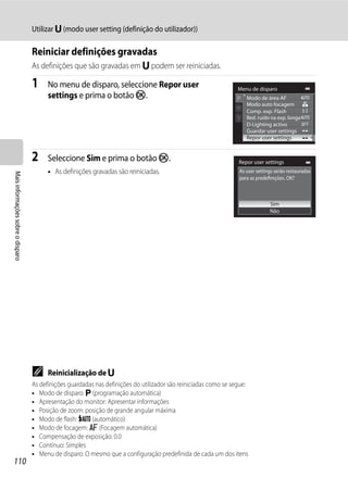 Utilizar M (modo user setting (definição do utilizador))

                                   Reiniciar definições gravadas
                                   As definições que são gravadas em M podem ser reiniciadas.

                                   1     No menu de disparo, seleccione Repor user                                Menu de disparo
                                         settings e prima o botão k.                                                 Modo de área AF
                                                                                                                     Modo auto focagem
                                                                                                                     Comp. exp. Flash
                                                                                                                     Red. ruído na exp. longa
                                                                                                                     D-Lighting activo
                                                                                                                     Guardar user settings
                                                                                                                     Repor user settings


                                   2     Seleccione Sim e prima o botão k.                                        Repor user settings
                                         • As definições gravadas são reiniciadas.                                As user settings serão restauradas
Mais informações sobre o disparo




                                                                                                                  para as predefinições. OK?



                                                                                                                                Sim
                                                                                                                                Não




                                   C     Reinicialização de M
                                   As definições guardadas nas definições do utilizador são reiniciadas como se segue:
                                   • Modo de disparo: j (programação automática)
                                   • Apresentação do monitor: Apresentar informações
                                   • Posição de zoom: posição de grande angular máxima
                                   • Modo de flash: U (automático)
                                   • Modo de focagem: A (Focagem automática)
                                   • Compensação de exposição: 0.0
                                   • Contínuo: Simples
                                   • Menu de disparo: O mesmo que a configuração predefinida de cada um dos itens
110
 