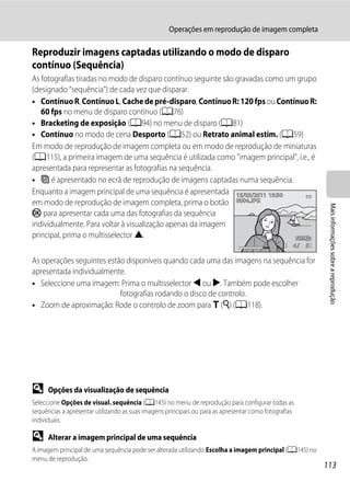 Operações em reprodução de imagem completa

Reproduzir imagens captadas utilizando o modo de disparo
contínuo (Sequência)
As fotografias tiradas no modo de disparo contínuo seguinte são gravadas como um grupo
(designado "sequência") de cada vez que disparar.
• Contínuo R, Contínuo L, Cache de pré-disparo, Contínuo R: 120 fps ou Contínuo R:
   60 fps no menu de disparo contínuo (A76)
• Bracketing de exposição (A94) no menu de disparo (A81)
• Contínuo no modo de cena Desporto (A52) ou Retrato animal estim. (A59)
Em modo de reprodução de imagem completa ou em modo de reprodução de miniaturas
(A115), a primeira imagem de uma sequência é utilizada como "imagem principal", i.e., é
apresentada para representar as fotografias na sequência.
• F é apresentado no ecrã de reprodução de imagens captadas numa sequência.
Enquanto a imagem principal de uma sequência é apresentada 15/05/2011 15:30
em modo de reprodução de imagem completa, prima o botão 0004.JPG




                                                                                                            Mais informações sobre a reprodução
k para apresentar cada uma das fotografias da sequência
individualmente. Para voltar à visualização apenas da imagem
principal, prima o multisselector H.
                                                                                                   4   5

As operações seguintes estão disponíveis quando cada uma das imagens na sequência for
apresentada individualmente.
• Seleccione uma imagem: Prima o multisselector J ou K. Também pode escolher
                           fotografias rodando o disco de controlo.
• Zoom de aproximação: Rode o controlo de zoom para g (i) (A118).




D     Opções da visualização de sequência
Seleccione Opções de visual. sequência (A145) no menu de reprodução para configurar todas as
sequências a apresentar utilizando as suas imagens principais ou para as apresentar como fotografias
individuais.

D     Alterar a imagem principal de uma sequência
A imagem principal de uma sequência pode ser alterada utilizando Escolha a imagem principal (A145) no
menu de reprodução.
                                                                                                           113
 