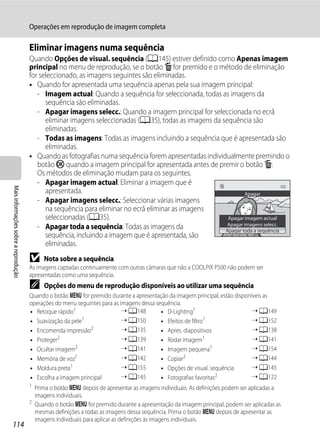 Operações em reprodução de imagem completa

                                      Eliminar imagens numa sequência
                                      Quando Opções de visual. sequência (A145) estiver definido como Apenas imagem
                                      principal no menu de reprodução, se o botão l for premido e o método de eliminação
                                      for seleccionado, as imagens seguintes são eliminadas.
                                      • Quando for apresentada uma sequência apenas pela sua imagem principal:
                                         - Imagem actual: Quando a sequência for seleccionada, todas as imagens da
                                            sequência são eliminadas.
                                         - Apagar imagens selecc.: Quando a imagem principal for seleccionada no ecrã
                                            eliminar imagens seleccionadas (A35), todas as imagens da sequência são
                                            eliminadas.
                                         - Todas as imagens: Todas as imagens incluindo a sequência que é apresentada são
                                            eliminadas.
                                      • Quando as fotografias numa sequência forem apresentadas individualmente premindo o
                                         botão k quando a imagem principal for apresentada antes de premir o botão l:
                                         Os métodos de eliminação mudam para os seguintes.
                                         - Apagar imagem actual: Eliminar a imagem que é
Mais informações sobre a reprodução




                                            apresentada.                                                       Apagar
                                         - Apagar imagens selecc.: Seleccionar várias imagens
                                            na sequência para eliminar no ecrã eliminar as imagens
                                            seleccionadas (A35).                                        Apagar imagem actual
                                                                                                        Apagar imagens selecc.
                                         - Apagar toda a sequência: Todas as imagens da                Apagar toda a sequência
                                            sequência, incluindo a imagem que é apresentada, são
                                            eliminadas.
                                      B    Nota sobre a sequência
                                      As imagens captadas continuamente com outras câmaras que não a COOLPIX P500 não podem ser
                                      apresentadas como uma sequência.
                                      C    Opções do menu de reprodução disponíveis ao utilizar uma sequência
                                      Quando o botão d for premido durante a apresentação da imagem principal, estão disponíveis as
                                      operações do menu seguintes para as imagens dessa sequência.
                                      • Retoque rápido1                    ➝ A148         • D-Lighting1                     ➝ A149
                                      • Suavização da pele1                ➝ A150         • Efeitos de filtro1              ➝ A152
                                      • Encomenda impressão2               ➝ A135         • Apres. diapositivos             ➝ A138
                                      • Proteger2                          ➝ A139         • Rodar imagem1                   ➝ A141
                                      • Ocultar imagem2                    ➝ A141         • Imagem pequena1                 ➝ A154
                                      • Memória de voz1                    ➝ A142         • Copiar2                         ➝ A144
                                      • Moldura preta1                     ➝ A155         • Opções de visual. sequência     ➝ A145
                                      • Escolha a imagem principal         ➝ A145         • Fotografias favoritas2          ➝ A122
                                      1 Prima o botão d depois de apresentar as imagens individuais. As definições podem ser aplicadas a
                                        imagens individuais.
                                      2
                                        Quando o botão d for premido durante a apresentação da imagem principal, podem ser aplicadas as
                                        mesmas definições a todas as imagens dessa sequência. Prima o botão d depois de apresentar as
                                        imagens individuais para aplicar as definições às imagens individuais.
114
 