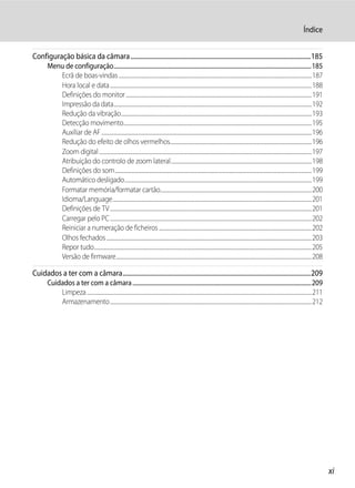 Índice


Configuração básica da câmara ....................................................................................................................185
       Menu de configuração........................................................................................................................................185
          Ecrã de boas-vindas ..............................................................................................................................................................187
          Hora local e data .....................................................................................................................................................................188
          Definições do monitor ........................................................................................................................................................191
          Impressão da data..................................................................................................................................................................192
          Redução da vibração............................................................................................................................................................193
          Detecção movimento..........................................................................................................................................................195
          Auxiliar de AF ............................................................................................................................................................................196
          Redução do efeito de olhos vermelhos....................................................................................................................196
          Zoom digital ..............................................................................................................................................................................197
          Atribuição do controlo de zoom lateral ...................................................................................................................198
          Definições do som.................................................................................................................................................................199
          Automático desligado.........................................................................................................................................................199
          Formatar memória/formatar cartão............................................................................................................................200
          Idioma/Language...................................................................................................................................................................201
          Definições de TV .....................................................................................................................................................................201
          Carregar pelo PC .....................................................................................................................................................................202
          Reiniciar a numeração de ficheiros .............................................................................................................................202
          Olhos fechados ........................................................................................................................................................................203
          Repor tudo..................................................................................................................................................................................205
          Versão de firmware................................................................................................................................................................208

Cuidados a ter com a câmara.........................................................................................................................209
       Cuidados a ter com a câmara ...........................................................................................................................209
           Limpeza ........................................................................................................................................................................................211
           Armazenamento.....................................................................................................................................................................212




                                                                                                                                                                                                                 xi
 