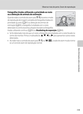 Observar mais de perto: Zoom de reprodução

Fotografias tiradas utilizando a prioridade ao rosto
ou a detecção de animais de estimação
Quando rodar o controlo de zoom para g (i) durante o modo
de reprodução de imagem completa de fotografias tiradas em
prioridade ao rosto (A97) ou detecção de animais de
estimação (A59), a fotografia é ampliada com o rosto                              2.0

detectado no centro durante o disparo (excepto as fotografias
tiradas utilizando contínuo (A76) ou Bracketing de exposição (A94)).
• Se for detectado mais do que um rosto, a fotografia será ampliada com o rosto focado no
    centro do monitor. Prima o multisselector H, I, J ou K para apresentar outros rostos
    detectados.
• Ao rodar mais o controlo de zoom para g (i) ou f (h), a razão de zoom muda e torna-
    se um ecrã de zoom de reprodução normal.




                                                                                             Mais informações sobre a reprodução




                                                                                            119
 