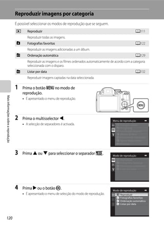 Reproduzir imagens por categoria
                                      É possível seleccionar os modos de reprodução que se seguem.
                                      c      Reproduzir                                                                     A111
                                             Reproduzir todas as imagens.
                                      h      Fotografias favoritas                                                          A122
                                             Reproduzir as imagens adicionadas a um álbum.
                                      F      Ordenação automática                                                           A129
                                             Reproduzir as imagens e os filmes ordenados automaticamente de acordo com a categoria
                                             seleccionada com o disparo.
                                      C      Listar por data                                                                A132
                                             Reproduzir imagens captadas na data seleccionada.

                                      1   Prima o botão d no modo de
                                          reprodução.
Mais informações sobre a reprodução




                                          • É apresentado o menu de reprodução.




                                      2   Prima o multisselector J.                                       Menu de reprodução
                                          • A selecção de separadores é activada.                               Retoque rápido
                                                                                                                D-Lighting
                                                                                                                Suavização da pele
                                                                                                                Efeitos de filtro
                                                                                                                Encomenda impressão
                                                                                                                Apres. diapositivos
                                                                                                                Proteger


                                      3   Prima H ou I para seleccionar o separador N.                    Modo de reprodução
                                                                                                                Reproduzir
                                                                                                                Fotografias favoritas
                                                                                                                Ordenação automática
                                                                                                                Listar por data




                                      4   Prima K ou o botão k.                                           Modo de reprodução
                                          • É apresentado o menu de selecção do modo de reprodução.             Reproduzir
                                                                                                                Fotografias favoritas
                                                                                                                Ordenação automática
                                                                                                                Listar por data




120
 