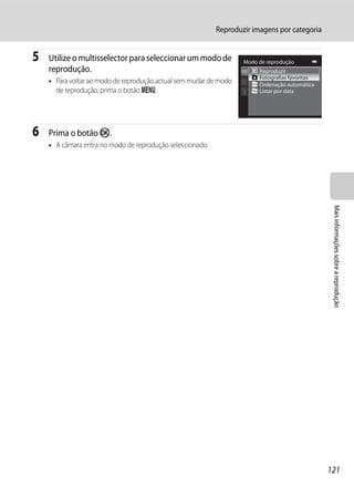 Reproduzir imagens por categoria


5   Utilize o multisselector para seleccionar um modo de           Modo de reprodução
    reprodução.                                                         Reproduzir
                                                                        Fotografias favoritas
    • Para voltar ao modo de reprodução actual sem mudar de modo        Ordenação automática
      de reprodução, prima o botão d.                                   Listar por data




6   Prima o botão k.
    • A câmara entra no modo de reprodução seleccionado.




                                                                                                 Mais informações sobre a reprodução




                                                                                                121
 
