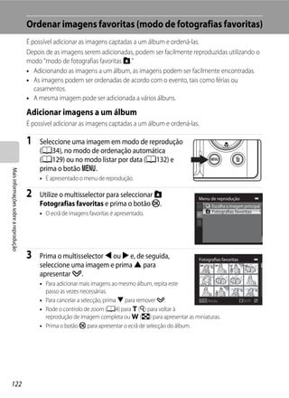 Ordenar imagens favoritas (modo de fotografias favoritas)
                                      É possível adicionar as imagens captadas a um álbum e ordená-las.
                                      Depois de as imagens serem adicionadas, podem ser facilmente reproduzidas utilizando o
                                      modo "modo de fotografias favoritas h."
                                      • Adicionando as imagens a um álbum, as imagens podem ser facilmente encontradas.
                                      • As imagens podem ser ordenadas de acordo com o evento, tais como férias ou
                                         casamentos.
                                      • A mesma imagem pode ser adicionada a vários álbuns.

                                      Adicionar imagens a um álbum
                                      É possível adicionar as imagens captadas a um álbum e ordená-las.

                                      1   Seleccione uma imagem em modo de reprodução
                                          (A34), no modo de ordenação automática
                                          (A129) ou no modo listar por data (A132) e
                                          prima o botão d.
Mais informações sobre a reprodução




                                          • É apresentado o menu de reprodução.

                                      2   Utilize o multisselector para seleccionar h                   Menu de reprodução
                                          Fotografias favoritas e prima o botão k.                            Escolha a imagem principal
                                          • O ecrã de imagens favoritas é apresentado.                        Fotografias favoritas




                                      3   Prima o multisselector J ou K e, de seguida,                  Fotografias favoritas
                                          seleccione uma imagem e prima H para
                                          apresentar y.
                                          • Para adicionar mais imagens ao mesmo álbum, repita este
                                            passo as vezes necessárias.
                                          • Para cancelar a selecção, prima I para remover y.              Atrás                ON/OFF

                                          • Rode o controlo de zoom (A4) para g (i) para voltar à
                                            reprodução de imagem completa ou f (h) para apresentar as miniaturas.
                                          • Prima o botão k para apresentar o ecrã de selecção do álbum.




122
 