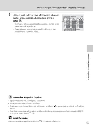 Ordenar imagens favoritas (modo de fotografias favoritas)


4    Utilize o multisselector para seleccionar o álbum ao                    Fotografias favoritas
     qual as imagens serão adicionadas e prima o
     botão k.
     • As imagens seleccionadas são adicionadas e a câmara passa
       para o menu de reprodução.
     • Para adicionar a mesma imagem a vários álbuns, repita o                    Atrás         Adicion.
       procedimento a partir do passo 2.




                                                                                                              Mais informações sobre a reprodução




B    Notas sobre fotografias favoritas
• É possível adicionar até 200 imagens a cada álbum.
• Não é possível adicionar filmes a um álbum.
• Se a imagem seleccionada já tiver sido adicionada a um álbum, w é apresentado na caixa de verificação do
  álbum.
• Quando as imagens são adicionadas a um álbum, não são movidas da pasta onde foram gravadas (A215)
  ou copiadas para o álbum (A128).

D    Mais informações
Consulte "Remover imagens de um álbum" (A125) para mais informações.
                                                                                                             123
 