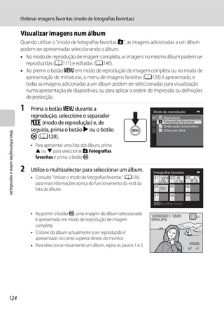 Ordenar imagens favoritas (modo de fotografias favoritas)

                                      Visualizar imagens num álbum
                                      Quando utilizar o "modo de fotografias favoritas h", as imagens adicionadas a um álbum
                                      podem ser apresentadas seleccionando o álbum.
                                      • No modo de reprodução de imagem completa, as imagens no mesmo álbum podem ser
                                        reproduzidas (A111) e editadas (A146).
                                      • Ao premir o botão d em modo de reprodução de imagem completa ou no modo de
                                        apresentação de miniaturas, o menu de imagens favoritas (A126) é apresentado, e
                                        todas as imagens adicionadas a um álbum podem ser seleccionadas para visualização
                                        numa apresentação de diapositivos, ou para aplicar a ordem de impressão ou definições
                                        de protecção.

                                      1    Prima o botão d durante a                                         Modo de reprodução
                                           reprodução, seleccione o separador                                      Reproduzir
                                           N (modo de reprodução) e, de                                            Fotografias favoritas
                                                                                                                   Ordenação automática
                                           seguida, prima o botão K ou o botão                                     Listar por data
Mais informações sobre a reprodução




                                           k (A120).
                                           • Para apresentar uma lista dos álbuns, prima
                                             H ou I para seleccionar h Fotografias
                                             favoritas e prima o botão k.

                                      2    Utilize o multisselector para seleccionar um álbum.               Fotografias favoritas
                                           • Consulte "Utilizar o modo de fotografias favoritas" (A126)
                                             para mais informações acerca do funcionamento do ecrã da
                                             lista de álbuns.

                                                                                                                 Escolher ícone

                                           • Ao premir o botão k, uma imagem do álbum seleccionado          15/05/2011 15:30
                                             é apresentada em modo de reprodução de imagem                  0004.JPG
                                             completa.
                                           • O ícone do álbum actualmente a ser reproduzido é
                                             apresentado no canto superior direito do monitor.
                                           • Para seleccionar novamente um álbum, repita os passos 1 e 2.
                                                                                                                                     4   4




124
 