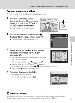 Ordenar imagens favoritas (modo de fotografias favoritas)

Remover imagens de um álbum
Remova as imagens de um álbum sem apagar as imagens.

1    Seleccione o álbum do qual as                        15/05/2011 15:30
                                                          0004.JPG
     imagens serão removidas, reproduza
     as imagens desse álbum (A124) e,
     de seguida, prima o botão d.
     • É apresentado o menu de reprodução.
                                                                               4     4


2    Utilize o multisselector para seleccionar h                             Fotografias favoritas
     Remover das favoritas e prima o botão k.                                      Remover das favoritas
     • O ecrã remover dos favoritos é apresentado.




                                                                                                               Mais informações sobre a reprodução
3    Prima o multisselector J ou K e, de seguida,                            Remover das favoritas
     seleccione uma imagem e prima H para
     apresentar y.
     • Para remover mais imagens do mesmo álbum, repita este
       passo as vezes necessárias.
     • Para cancelar a selecção, prima I para remover y.              Atrás                          ON/OFF

     • Rode o controlo de zoom (A4) para g (i) para voltar à
       reprodução de imagem completa ou f (h) para apresentar as miniaturas.
     • Prima o botão k quando terminar a selecção.

4    Seleccione Sim e prima o botão k.
     • A imagem é removida do álbum.                                            Remover esta fotografia
                                                                                das favoritas?
     • Para cancelar a remoção, seleccione Não.

                                                                                          Sim
                                                                                          Não




B    Nota sobre a eliminação
Se uma imagem for eliminada ao utilizar o modo de imagens favoritas, a imagem será removida do álbum e
será eliminada permanentemente da memória interna ou do cartão de memória (A128).
                                                                                                              125
 