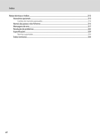 Índice


      Notas técnicas e índice.....................................................................................................................................213
              Acessórios opcionais ...........................................................................................................................................213
                   Cartões de memória aprovados....................................................................................................................................214
              Nomes das pastas e dos ficheiros ...................................................................................................................215
              Mensagens de erro...............................................................................................................................................217
              Resolução de problemas....................................................................................................................................222
              Especificações........................................................................................................................................................229
                   Normas suportadas...............................................................................................................................................................233
              Índice remissivo.....................................................................................................................................................234




xii
 