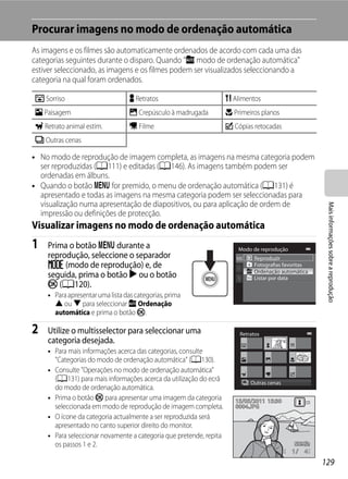 Procurar imagens no modo de ordenação automática
As imagens e os filmes são automaticamente ordenados de acordo com cada uma das
categorias seguintes durante o disparo. Quando "F modo de ordenação automática"
estiver seleccionado, as imagens e os filmes podem ser visualizados seleccionando a
categoria na qual foram ordenados.

Z Sorriso                         Y Retratos                        u Alimentos
U Paisagem                        V Crepúsculo à madrugada          D Primeiros planos
O Retrato animal estim.           D Filme                           X Cópias retocadas
W Outras cenas

• No modo de reprodução de imagem completa, as imagens na mesma categoria podem
  ser reproduzidas (A111) e editadas (A146). As imagens também podem ser
  ordenadas em álbuns.
• Quando o botão d for premido, o menu de ordenação automática (A131) é
  apresentado e todas as imagens na mesma categoria podem ser seleccionadas para
  visualização numa apresentação de diapositivos, ou para aplicação de ordem de




                                                                                                      Mais informações sobre a reprodução
  impressão ou definições de protecção.
Visualizar imagens no modo de ordenação automática
1   Prima o botão d durante a                                           Modo de reprodução
    reprodução, seleccione o separador                                       Reproduzir
    N (modo de reprodução) e, de                                             Fotografias favoritas
    seguida, prima o botão K ou o botão                                      Ordenação automática
                                                                             Listar por data
    k (A120).
    • Para apresentar uma lista das categorias, prima
      H ou I para seleccionar F Ordenação
      automática e prima o botão k.

2   Utilize o multisselector para seleccionar uma                       Retratos
    categoria desejada.
    • Para mais informações acerca das categorias, consulte
      "Categorias do modo de ordenação automática" (A130).
    • Consulte "Operações no modo de ordenação automática"
      (A131) para mais informações acerca da utilização do ecrã             Outras cenas
      do modo de ordenação automática.
    • Prima o botão k para apresentar uma imagem da categoria          15/05/2011 15:30
      seleccionada em modo de reprodução de imagem completa.           0004.JPG
    • O ícone da categoria actualmente a ser reproduzida será
      apresentado no canto superior direito do monitor.
    • Para seleccionar novamente a categoria que pretende, repita
      os passos 1 e 2.
                                                                                             1   4

                                                                                                     129
 