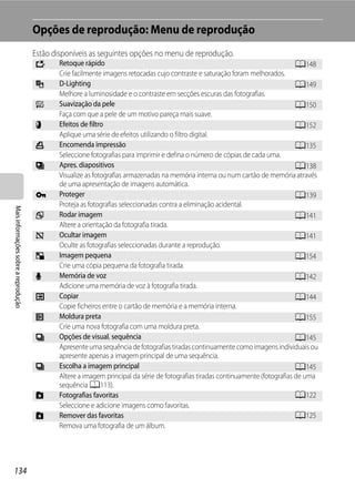 Opções de reprodução: Menu de reprodução
                                      Estão disponíveis as seguintes opções no menu de reprodução.
                                      k      Retoque rápido                                                                       A148
                                             Crie facilmente imagens retocadas cujo contraste e saturação foram melhorados.
                                      I      D-Lighting                                                                           A149
                                             Melhore a luminosidade e o contraste em secções escuras das fotografias.
                                      e      Suavização da pele                                                                   A150
                                             Faça com que a pele de um motivo pareça mais suave.
                                      p      Efeitos de filtro                                                                    A152
                                             Aplique uma série de efeitos utilizando o filtro digital.
                                      a      Encomenda impressão                                                                  A135
                                             Seleccione fotografias para imprimir e defina o número de cópias de cada uma.
                                      b      Apres. diapositivos                                                                  A138
                                             Visualize as fotografias armazenadas na memória interna ou num cartão de memória através
                                             de uma apresentação de imagens automática.
                                      d      Proteger                                                                             A139
                                             Proteja as fotografias seleccionadas contra a eliminação acidental.
Mais informações sobre a reprodução




                                      f      Rodar imagem                                                                         A141
                                             Altere a orientação da fotografia tirada.
                                      i      Ocultar imagem                                                                       A141
                                             Oculte as fotografias seleccionadas durante a reprodução.
                                      g      Imagem pequena                                                                       A154
                                             Crie uma cópia pequena da fotografia tirada.
                                      E      Memória de voz                                                                       A142
                                             Adicione uma memória de voz à fotografia tirada.
                                      h      Copiar                                                                               A144
                                             Copie ficheiros entre o cartão de memória e a memória interna.
                                      j      Moldura preta                                                                        A155
                                             Crie uma nova fotografia com uma moldura preta.
                                      C      Opções de visual. sequência                                                          A145
                                             Apresente uma sequência de fotografias tiradas continuamente como imagens individuais ou
                                             apresente apenas a imagem principal de uma sequência.
                                      C      Escolha a imagem principal                                                           A145
                                             Altere a imagem principal da série de fotografias tiradas continuamente (fotografias de uma
                                             sequência A113).
                                      h      Fotografias favoritas                                                                A122
                                             Seleccione e adicione imagens como favoritas.
                                      h      Remover das favoritas                                                                A125
                                             Remova uma fotografia de um álbum.




134
 