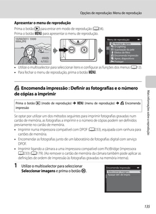 Opções de reprodução: Menu de reprodução

Apresentar o menu de reprodução
Prima o botão c para entrar em modo de reprodução (A34).
Prima o botão d para apresentar o menu de reprodução.
15/05/2011 15:30                                                 Menu de reprodução
0004.JPG
                                                                        Retoque rápido
                                                                        D-Lighting
                                                                        Suavização da pele
                                                                        Efeitos de filtro
                                                                        Encomenda impressão
                                                                        Apres. diapositivos
                   4 132                                                Proteger

• Utilize o multisselector para seleccionar itens e configurar as funções dos menus (A12).
• Para fechar o menu de reprodução, prima o botão d.



a Encomenda impressão : Definir as fotografias e o número




                                                                                               Mais informações sobre a reprodução
de cópias a imprimir
Prima o botão c (modo de reprodução) M d (menu de reprodução) M a Encomenda
impressão

Se optar por utilizar um dos métodos seguintes para imprimir fotografias gravadas num
cartão de memória, as fotografias a imprimir e o número de cópias podem ser definidos
previamente no cartão de memória.
• Imprimir numa impressora compatível com DPOF (A233), equipada com ranhura para
   cartões de memória.
• Encomendar as fotografias junto de um laboratório de fotografias digital com serviço
   DPOF.
• Imprimir ligando a câmara a uma impressora compatível com PictBridge (impressora
   A233) (A179). (Ao remover o cartão de memória da câmara também pode aplicar as
   definições de ordem de impressão às fotografias gravadas na memória interna).

1    Utilize o multisselector para seleccionar                   Encomenda impressão
     Seleccionar imagens e prima o botão k.                       Seleccionar imagens
                                                                  Apagar def. de impre.




                                                                                              135
 