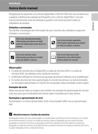 Introdução
Acerca deste manual
Obrigado por ter adquirido uma câmara digital Nikon COOLPIX P500. Este manual destina-se
a ajudá-lo a desfrutar da captação de fotografias com a câmara digital Nikon. Leia este
manual atentamente antes da utilização e guarde-o num local acessível a todos os
utilizadores do produto.




                                                                                                                    Introdução
Símbolos e convenções
Para facilitar a localização das informações de que necessita, são utilizados os seguintes
símbolos e convenções:

         Este ícone assinala precauções,
         informações que devem ser lidas                         Este ícone assinala sugestões,
  B      antes de utilizar para evitar danos na           D      informações adicionais que podem
         câmara.                                                 ser úteis ao utilizar a câmara.



         Este ícone assinala notas,                              Este ícone indica que estão
  C      informações que devem ser lidas                 A       disponíveis mais informações
         antes de utilizar a câmara.                             noutras partes do manual.


Observações
• O cartão de memória Secure Digital (SD), o cartão de memória SDHC e o cartão de
  memória SDXC são referidos como "cartão de memória".
• A definição verificada no momento de aquisição da câmara é referida como "predefinição".
• Os nomes dos itens do menu apresentados no monitor da câmara e os nomes de botões
  ou mensagens apresentados no monitor do computador estão assinalados a texto negrita.
Exemplos de ecrãs
Neste manual, por vezes, as imagens são omitidas nos exemplos de apresentação do monitor
e do visor, para que os indicadores do monitor sejam mostrados com maior clareza.
Ilustrações e apresentação do ecrã
As ilustrações e os textos apresentados neste manual podem diferir da sua apresentação
real.



C     Memória interna e Cartões de memória
As fotografias tiradas com esta câmara podem ser armazenadas na memória interna da câmara ou em cartões
de memória amovíveis. Se inserir um cartão de memória, todas as fotografias que tirar a partir daí serão
guardadas no cartão de memória e as operações de eliminar, reproduzir e formatar aplicam-se apenas às
fotografias no cartão de memória. Para poder formatar ou aceder à memória interna para armazenar, eliminar ou
visualizar fotografias, retire o cartão de memória.
                                                                                                                1
 