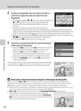 Opções de reprodução: Menu de reprodução


                                      2    Escolha as fotografias (até um máximo de 99) e o                        Imprimir a selecção
                                           número de cópias de cada uma (até nove por
                                                                                                                         1      1        3
                                           fotografia).
                                           • Prima o multisselector J ou K para seleccionar as fotografias e
                                             H ou I para definir o número de cópias de cada uma.
                                           • Também pode escolher fotografias rodando o disco de
                                             controlo.                                                             Atrás
                                           • É possível reconhecer as fotografias seleccionadas para
                                             impressão através do ícone da marca de confirmação e do numeral que indica o número de
                                             cópias a imprimir. Não é apresentada marca de confirmação relativamente a fotografias para as
                                             quais não tenham sido especificadas quaisquer cópias e essas fotografias não são impressas.
                                           • Rode o controlo de zoom para g (i) para passar para reprodução de imagem completa ou para
                                             f (h) para passar para a apresentação de 12 miniaturas.
                                           • Prima o botão k quando terminar a configuração.

                                      3    Seleccione se pretende imprimir a data de disparo e                    Encomenda impressão
                                           informações da fotografia.
                                           • Seleccione Data e prima o botão k para imprimir a data de
Mais informações sobre a reprodução




                                             disparo em todas as fotografias da ordem de impressão.                Concluído
                                           • Seleccione Info e prima o botão k para imprimir
                                             informações de disparo (velocidade do obturador e valor de                Data
                                             abertura) em todas as fotografias da ordem de impressão.                  Info

                                           • Seleccione Concluído e prima o botão k para terminar a
                                             ordem de impressão.
                                      As fotografias seleccionadas para impressão são reconhecidas               15/05/2011 15:30
                                      através do ícone w apresentado no modo de reprodução.                      0004.JPG




                                                                                                                                             4 132


                                      B    Notas sobre a impressão da data de disparo e informações das fotografias
                                      Quando as opções Data e Info estão activadas no menu Encomenda impressão, a data de disparo e as
                                      informações das fotografias são impressas nas fotografias se utilizar uma impressora compatível com DPOF
                                      (A233) que suporte a utilização de impressão de data de disparo e de informações das fotografias.
                                      • As informações das fotografias não podem ser impressas quando a câmara está ligada directamente a uma
                                         impressora, através do cabo USB fornecido, para impressão DPOF (A184).
                                      • Data e Info são reiniciados de cada vez que o menu Encomenda impressão for apresentado.
                                      • A data impressa corresponde à gravada aquando da captação da
                                         fotografia. Alterar a data da câmara utilizando a definição Hora local e
                                         data no menu de configuração depois de tirar uma fotografia não produz
                                         qualquer efeito na data impressa na fotografia.




136
                                                                                                                                               15/05/2011
 
