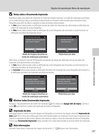 Opções de reprodução: Menu de reprodução

B     Notas sobre o Encomenda impressão
Quando é criada uma ordem de impressão no modo de imagens favoritas, no modo de ordenação automática
ou no modo listar por data, o ecrã abaixo é apresentado se estiverem seleccionadas para impressão outras
fotografias para além do álbum, categoria ou data de disparo seleccionados.
• Se Sim estiver seleccionado, as definições actuais de ordem de impressão são adicionadas às definições de
   ordem de impressão de outras fotografias.
• Se Não estiver seleccionado, todas as definições de outras fotografias são removidas e só permanecem as
   definições da ordem de impressão actual.

                     Encomenda impressão                         Encomenda impressão
                       Guardar marcas de impressão                    Guardar marcas de
                       para outras imagens?                           impressão para
                                                                      outras datas?


                                   Sim                                       Sim
                                   Não                                       Não

                 Modo de imagens favoritas ou                      Modo listar por data
                 modo de ordenação automática




                                                                                                                  Mais informações sobre a reprodução
Além disso, se existirem mais de 99 fotografias resultantes da adição das definições actuais da ordem de
impressão, será apresentado o ecrã abaixo.
• Se Sim estiver seleccionado, todas as definições de outras fotografias são removidas e só permanecem as
   definições da ordem de impressão actual.
• Se Cancelar estiver seleccionado, as definições de ordem de impressão de outras fotografias permanecem e
   as definições da ordem de impressão actual são removidas.

                     Encomenda impressão                        Encomenda impressão
                      Demasiadas imagens                         Demasiadas imagens selecc.
                      seleccionadas. Remover marcas              Remover marcas de
                      de impressão de outras imagens?            impressão para outras datas?


                                   Sim                                      Sim
                                 Cancelar                                 Cancelar

                 Modo de imagens favoritas ou                      Modo listar por data
                 modo de ordenação automática
C     Eliminar todas Encomendas impressão
No passo 1 do procedimento de ordem de impressão (A135), seleccione Apagar def. de impre. e prima o
botão k para eliminar as ordens de impressão de todas as fotografias.

D     Impressão da data
É possível imprimir a data e a hora do disparo em fotografias no momento do disparo utilizando Impressão da
data (A192) no menu de configuração. Estas informações podem ser impressas mesmo que a impressora não
suporte a impressão de data e hora. Apenas será impressa a data e a hora da Impressão da data nas fotografias,
mesmo que Encomenda impressão esteja activada com a data seleccionada no ecrã de ordem de impressão.

D     Mais informações
Consulte "Nota sobre a impressão de imagens de tamanho 1:1" (A86) para mais informações.
                                                                                                                 137
 