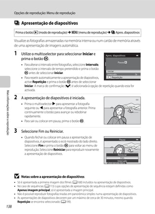Opções de reprodução: Menu de reprodução

                                      b Apresentação de diapositivos
                                       Prima o botão c (modo de reprodução) M d (menu de reprodução) M b Apres. diapositivos

                                      Visualize as fotografias armazenadas na memória interna ou num cartão de memória através
                                      de uma apresentação de imagens automática.

                                      1     Utilize o multisselector para seleccionar Iniciar e                    Apres. diapositivos
                                            prima o botão k.
                                                                                                                              Pausa
                                            • Para alterar o intervalo entre fotografias, seleccione Intervalo,
                                              seleccione o intervalo de tempo pretendido e prima o botão
                                                                                                                Iniciar
                                              k antes de seleccionar Iniciar.                                   Intervalo                   3s
                                            • Para repetir automaticamente a apresentação de diapositivos,           Repetição
                                              active Repetição e prima o botão k antes de seleccionar
                                              Iniciar. A marca de confirmação (w) é adicionada à opção de repetição quando esta for
                                              activada.
Mais informações sobre a reprodução




                                      2     A apresentação de diapositivos é iniciada.
                                            • Prima o multisselector K para apresentar a fotografia
                                              seguinte ou J para apresentar a fotografia anterior. Prima
                                              continuamente o botão para avançar ou rebobinar
                                              rapidamente.
                                            • Para sair ou colocar em pausa, prima o botão k.


                                      3     Seleccione Fim ou Reiniciar.
                                            • Quando fechar ou colocar em pausa a apresentação de
                                                                                                                                Pausa
                                              diapositivos, é apresentado o ecrã mostrado do lado direito.
                                              Seleccione Fim e prima o botão k para voltar ao menu de
                                              reprodução. Seleccione Reiniciar para reproduzir novamente
                                              a apresentação de diapositivos.                                                 Reiniciar
                                                                                                                                 Fim
                                                                                                                              Intervalo




                                      B     Notas sobre a apresentação de diapositivos
                                      • Só é apresentada a primeira imagem dos filmes (A168) incluídos na apresentação de diapositivos.
                                      • No caso de sequências (A113) cujas opções de apresentação de sequência estejam definidas como
                                        Apenas imagem principal, só é apresentada a imagem principal.
                                      • Não é possível reproduzir fotografias tiradas em panorâmica simples numa apresentação de diapositivos.
                                      • As apresentações de diapositivos decorrem por um máximo de cerca de 30 minutos, mesmo quando
                                        Repetição se encontra seleccionado (A199).
138
 