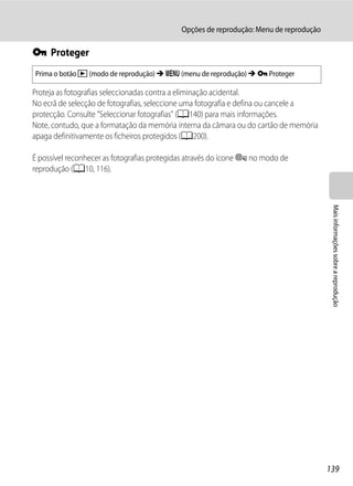 Opções de reprodução: Menu de reprodução

d Proteger
Prima o botão c (modo de reprodução) M d (menu de reprodução) M d Proteger

Proteja as fotografias seleccionadas contra a eliminação acidental.
No ecrã de selecção de fotografias, seleccione uma fotografia e defina ou cancele a
protecção. Consulte "Seleccionar fotografias" (A140) para mais informações.
Note, contudo, que a formatação da memória interna da câmara ou do cartão de memória
apaga definitivamente os ficheiros protegidos (A200).

É possível reconhecer as fotografias protegidas através do ícone s no modo de
reprodução (A10, 116).




                                                                                        Mais informações sobre a reprodução




                                                                                       139
 