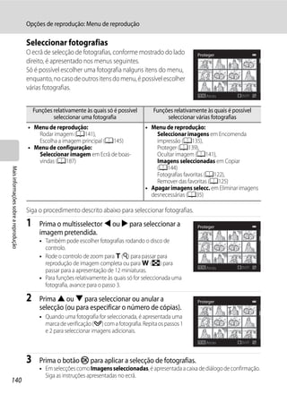 Opções de reprodução: Menu de reprodução

                                      Seleccionar fotografias
                                      O ecrã de selecção de fotografias, conforme mostrado do lado             Proteger
                                      direito, é apresentado nos menus seguintes.
                                      Só é possível escolher uma fotografia nalguns itens do menu,
                                      enquanto, no caso de outros itens do menu, é possível escolher
                                      várias fotografias.
                                                                                                                   Atrás          ON/OFF


                                          Funções relativamente às quais só é possível       Funções relativamente às quais é possível
                                                  seleccionar uma fotografia                      seleccionar várias fotografias
                                      • Menu de reprodução:                               • Menu de reprodução:
                                         Rodar imagem (A141),                                 Seleccionar imagens em Encomenda
                                         Escolha a imagem principal (A145)                    impressão (A135),
                                      • Menu de configuração:                                 Proteger (A139),
                                         Seleccionar imagem em Ecrã de boas-                  Ocultar imagem (A141),
                                         vindas (A187)                                        Imagens seleccionadas em Copiar
                                                                                              (A144)
Mais informações sobre a reprodução




                                                                                              Fotografias favoritas (A122),
                                                                                              Remover das favoritas (A125)
                                                                                          • Apagar imagens selecc. em Eliminar imagens
                                                                                            desnecessárias (A35)

                                      Siga o procedimento descrito abaixo para seleccionar fotografias.
                                      1     Prima o multisselector J ou K para seleccionar a                   Proteger
                                            imagem pretendida.
                                            • Também pode escolher fotografias rodando o disco de
                                              controlo.
                                            • Rode o controlo de zoom para g (i) para passar para
                                              reprodução de imagem completa ou para f (h) para
                                                                                                                   Atrás          ON/OFF
                                              passar para a apresentação de 12 miniaturas.
                                            • Para funções relativamente às quais só for seleccionada uma
                                              fotografia, avance para o passo 3.

                                      2     Prima H ou I para seleccionar ou anular a                          Proteger
                                            selecção (ou para especificar o número de cópias).
                                            • Quando uma fotografia for seleccionada, é apresentada uma
                                              marca de verificação (y) com a fotografia. Repita os passos 1
                                              e 2 para seleccionar imagens adicionais.
                                                                                                                   Atrás          ON/OFF



                                      3     Prima o botão k para aplicar a selecção de fotografias.
                                            • Em selecções como Imagens seleccionadas, é apresentada a caixa de diálogo de confirmação.
                                              Siga as instruções apresentadas no ecrã.
140
 