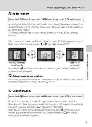 Opções de reprodução: Menu de reprodução

f Rodar imagem
 Prima o botão c (modo de reprodução) M d (menu de reprodução) M f Rodar imagem

Altere a orientação das fotografias reproduzidas no monitor da câmara após o disparo. Pode
rodar as fotografias até 90° no sentido dos ponteiros do relógio ou no sentido contrário ao
dos ponteiros do relógio.
As fotografias gravadas na posição de "vertical" podem ser rodadas até 180° em cada
direcção.

Seleccione uma fotografia no ecrã de selecção de fotografias (A140) para apresentar o ecrã
Rodar imagem. Prima o multisselector J ou K para rodar a fotografia 90°.

 Rodar imagem                            Rodar imagem                            Rodar imagem




                                                                                                           Mais informações sobre a reprodução
    Atrás       Rodar                       Atrás        Rodar                      Atrás       Rodar

 Rodar 90° no sentido                                                                Rodar 90° no
   contrário ao dos                                                                  sentido dos
Prima o botão k para definir a orientação apresentada e grave os dados da orientação
juntamente com a fotografia.

B     Rodar as imagens numa sequência
Quando a imagem principal de uma sequência for apresentada, as imagens não podem ser rodadas. Aplique a
definição depois de apresentar as imagens individuais (A113, 145).



i Ocultar imagem
 Prima o botão c (modo de reprodução) M d (menu de reprodução) M i Ocultar imagem

Oculte as fotografias para que estas não sejam reproduzidas no monitor da câmara.
No ecrã de selecção de fotografias, seleccione as fotografias e defina ou cancele a definição.
Consulte "Seleccionar fotografias" (A140) para mais informações.
Não é possível eliminar as fotografias ocultas utilizando o botão l. Tenha e atenção, no
entanto, que formatar a memória interna ou o cartão de memória (A200) elimina
definitivamente as fotografias ocultas.


                                                                                                          141
 