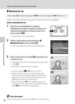 Opções de reprodução: Menu de reprodução

                                      E Memória de voz
                                       Prima o botão c (modo de reprodução) M d (menu de reprodução) M E Memória de voz

                                      Utilize o microfone da câmara para gravar memórias de voz com as fotografias.
                                      Gravar memórias de voz
                                      1    Seleccione uma fotografia em modo de
                                           reprodução de imagem completa (A34) ou em
                                           modo de reprodução de miniaturas (A115) e
                                           prima o botão d.
                                           • É apresentado o menu de reprodução.

                                      2    Utilize o multisselector para seleccionar E                            Menu de reprodução
                                           Memória de voz e prima o botão k.                                            Rodar imagem
Mais informações sobre a reprodução




                                                                                                                        Ocultar imagem
                                           • O ecrã de gravação de memórias de voz é apresentado.                       Imagem pequena
                                                                                                                        Memória de voz
                                                                                                                        Copiar
                                                                                                                        Moldura preta
                                                                                                                        Opções de visual. sequência


                                      3    Prima continuamente o botão k para gravar uma
                                           memória de voz.
                                           • A gravação termina ao fim de 20 segundos ou quando soltar
                                             o botão k.
                                           • Não toque no microfone durante a gravação.
                                                                                                                    Atrás                    20s

                                           • Durante a gravação, o e p piscam no monitor.
                                           • Quando a gravação terminar, o ecrã de reprodução de
                                             memórias de voz é apresentado. Observe o procedimento
                                             apresentado no passo 3 de "Reproduzir memórias de voz"
                                             (A143) para reproduzir a memória de voz.
                                           • Prima o multisselector J antes ou depois de gravar uma
                                                                                                                                            17s
                                             memória de voz para voltar ao menu de reprodução. Prima o
                                             botão d para sair do menu de reprodução.




                                      D    Mais informações
                                      Consulte "Nomes das pastas e dos ficheiros" (A215) para mais informações.
142
 