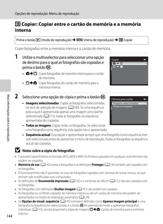Opções de reprodução: Menu de reprodução

                                      h Copiar: Copiar entre o cartão de memória e a memória
                                      interna
                                       Prima o botão c (modo de reprodução) M d (menu de reprodução) M h Copiar

                                      Copie fotografias entre a memória interna e o cartão de memória.

                                      1     Utilize o multisselector para seleccionar uma opção                      Copiar
                                            de destino para o qual as fotografias são copiadas e
                                            prima o botão k.
                                            • q: Copie fotografias da memória interna para o cartão
                                                 de memória.
                                            • r: Copie fotografias do cartão de memória para a
                                                 memória interna.

                                      2
Mais informações sobre a reprodução




                                            Seleccione uma opção de cópia e prima o botão k.                         Câmara para cartão
                                            • Imagens seleccionadas: Copiar as fotografias seleccionadas        Imagens seleccionadas
                                              no ecrã de selecção de imagens (A140). Se uma sequência           Todas as imagens

                                              para a qual é apresentada apenas uma imagem principal for
                                              seleccionada (A113), todas as fotografias na sequência
                                              apresentada são copiadas.
                                            • Todas as imagens: Copiar todas as fotografias. Se seleccionar
                                              uma fotografia numa sequência, esta opção não é apresentada.
                                            • Sequência actual: Esta opção é apresentada sempre que uma fotografia numa sequência tiver
                                              sido seleccionada antes de apresentar o menu de reprodução. Todas as fotografias na sequência
                                              actual são copiadas.

                                      B     Notas sobre a cópia de fotografias
                                      • É possível copiar ficheiros no formato JPEG, MOV e WAV. Os ficheiros gravados em qualquer outro formato não
                                        podem ser copiados.
                                      • Memória de voz (A142) anexa a fotografias e as definições Proteger (A139) também são copiadas com
                                        as fotografias.
                                      • O funcionamento não é garantido no caso de fotografias captadas com câmaras de outras marcas, ou que
                                        tenham sido modificadas num computador.
                                      • As definições de Encomenda impressão (A135) e o conteúdo do álbum (A122) não são copiados com
                                        as fotografias.
                                      • As fotografias com definições Ocultar imagem (A141) não podem ser copiadas.
                                      • As fotografias ou os filmes copiados da memória interna ou de um cartão de memória não podem ser
                                        apresentados no modo de ordenação automática (A129).
                                      • Se Opções de visual. sequência (A145) estiverem definidas como Apenas imagem principal e uma
                                        fotografia da sequência for seleccionada, e o botão k for premido de modo a apresentar fotografias
                                        individuais (A113), só está disponível a cópia de imagens r (cartão de memória para a memória
                                        interna).
144
 