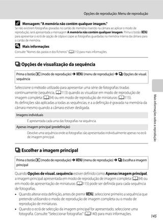 Opções de reprodução: Menu de reprodução

C     Mensagem: "A memória não contém qualquer imagem."
Se não existirem fotografias gravadas no cartão de memória inserido na câmara ao aplicar o modo de
reprodução, será apresentada a mensagem A memória não contém qualquer imagem. Prima o botão d
para apresentar o ecrã de opção de cópia e copie as fotografias guardadas na memória interna da câmara para
o cartão de memória.
D     Mais informações
Consulte "Nomes das pastas e dos ficheiros" (A215) para mais informações.


C Opções de visualização da sequência
 Prima o botão c (modo de reprodução) M d (menu de reprodução) M C Opções de visual.
 sequência

Seleccione o método utilizado para apresentar uma série de fotografias tiradas
continuamente (sequência, A113) quando as visualizar em modo de reprodução de




                                                                                                               Mais informações sobre a reprodução
imagem completa (A34) ou em modo de reprodução de miniaturas (A115).
As definições são aplicadas a todas as sequências, e a a definição é gravada na memória da
câmara mesmo quando a câmara estiver desligada.
 Imagens individuais
         É apresentada cada uma das fotografias na sequência.
 Apenas imagem principal (predefinição)
         Devolve uma sequência onde as fotografias são apresentadas individualmente apenas no ecrã
         de imagem principal.


C Escolher a imagem principal
 Prima o botão c (modo de reprodução) M d (menu de reprodução) M C Escolha a imagem
 principal

Quando Opções de visual. sequência estiver definido como Apenas imagem principal,
a imagem principal apresentada em modo de reprodução de imagem completa (A34) ou
em modo de apresentação de miniaturas (A115) pode ser definida para cada sequência
de fotografias.
• Quando alterar esta definição, antes de premir d, seleccione primeiro a sequência que
   pretende utilizando o modo de reprodução de imagem completa ou o modo de
   reprodução de miniaturas.
• Quando o ecrã de selecção da imagem principal for apresentado, seleccione uma
   fotografia. Consulte "Seleccionar fotografias" (A140) para mais informações.
                                                                                                              145
 