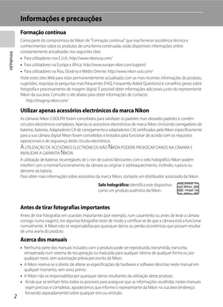 Informações e precauções
                 Formação contínua
                 Como parte do compromisso da Nikon de "Formação contínua" que visa fornecer assistência técnica e
                 conhecimentos sobre os produtos de uma forma continuada, estão disponíveis informações online
                 constantemente actualizadas nos seguintes sites:
Introdução




                 • Para utilizadores nos E.U.A.: http://www.nikonusa.com/
                 • Para utilizadores na Europa e África: http://www.europe-nikon.com/support/
                 • Para utilizadores na Ásia, Oceânia e Médio Oriente: http://www.nikon-asia.com/
                 Visite estes sites Web para estar permanentemente actualizado com as mais recentes informações do produto,
                 sugestões, respostas às perguntas mais frequentes (FAQ, Frequently-Asked Questions) e conselhos gerais sobre
                 fotografia e processamento de imagem digital. É possível obter informações adicionais junto do representante
                 Nikon da sua área. Consulte o site abaixo para obter informações de contacto:
                     http://imaging.nikon.com/

                 Utilizar apenas acessórios electrónicos da marca Nikon
                 As câmaras Nikon COOLPIX foram concebidos para satisfazer os padrões mais elevados padrões e contêm
                 circuitos electrónicos complexos. Apenas os acessórios electrónicos de marca Nikon (incluindo carregadores de
                 baterias, baterias, Adaptadores CA de carregamento e adaptadores CA) certificados pela Nikon especificamente
                 para a sua câmara digital Nikon foram concebidos e testados para funcionar de acordo com os requisitos
                 operacionais e de segurança deste circuito electrónico.
                 A UTILIZAÇÃO DE ACESSÓRIOS ELECTRÓNICOS NÃO NIKON PODERÁ PROVOCAR DANOS NA CÂMARA E
                 INVALIDAR A GARANTIA NIKON.
                 A utilização de baterias recarregáveis de Li-ion de outros fabricantes com o selo holográfico Nikon podem
                 interferir com o normal funcionamento da câmara ou originar o sobreaquecimento, incêndio, ruptura ou
                 derrame da bateria.
                 Para obter mais informações sobre acessórios da marca Nikon, contacte um distribuidor autorizado da Nikon.
                                                               Selo holográfico: Identifica este dispositivo
                                                               como um produto autêntico da Nikon.


                 Antes de tirar fotografias importantes
                 Antes de tirar fotografias em ocasiões importantes (por exemplo, num casamento ou antes de levar a câmara
                 consigo numa viagem), tire algumas fotografias teste de modo a certificar-se de que a câmara está a funcionar
                 normalmente. A Nikon não se responsabiliza por quaisquer danos ou perdas económicas que possam resultar
                 de uma avaria do produto.
                 Acerca dos manuais
                 • Nenhuma parte dos manuais incluídos com o produto pode ser reproduzida, transmitida, transcrita,
                   armazenada num sistema de recuperação ou traduzida para qualquer idioma de qualquer forma ou por
                   qualquer meio, sem autorização prévia por escrito da Nikon.
                 • A Nikon reserva-se o direito de alterar as especificações de hardware e software descritas neste manual em
                   qualquer momento, sem aviso prévio.
                 • A Nikon não se responsabiliza por quaisquer danos resultantes da utilização deste produto.
                 • Ainda que se tenham feito todos os possíveis para assegurar que as informações recolhidas nestes manuais
                    sejam precisas e completas, agradecemos que informe o representante da Nikon na sua área (endereço
                    fornecido separadamente) sobre qualquer erro ou omissão.
             2
 