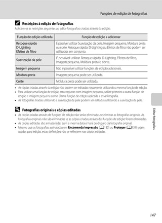 Funções de edição de fotografias

C     Restrições à edição de fotografias
Aplicam-se as restrições seguintes ao editar fotografias criadas através da edição.

 Função de edição utilizada                              Função de edição a adicionar
 Retoque rápido                    É possível utilizar Suavização da pele, Imagem pequena, Moldura preta
 D-Lighting                        ou corte. Retoque rápido, D-Lighting ou Efeitos de filtro não podem ser
 Efeitos de filtro                 utilizados em conjunto.
                                   É possível utilizar Retoque rápido, D-Lighting, Efeitos de filtro,
 Suavização da pele
                                   Imagem pequena, Moldura preta e corte.
 Imagem pequena                    Não é possível utilizar funções de edição adicionais.
 Moldura preta                     Imagem pequena pode ser utilizada.
 Corte                             Moldura preta pode ser utilizada.
• As cópias criadas através da edição não podem ser editadas novamente utilizando a mesma função de edição.
• Para utilizar uma função de edição em conjunto com imagem pequena, utilize primeiro a outra função de
  edição e imagem pequena como última função de edição aplicada a essa fotografia.
• As fotografias tiradas utilizando a suavização da pele podem ser editadas utilizando a suavização da pele.

D




                                                                                                                   Editar fotografias
      Fotografias originais e cópias editadas
• As cópias criadas através de funções de edição não serão eliminadas se eliminar as fotografias originais. As
  fotografias originais não são eliminadas se as cópias criadas através das funções de edição forem eliminadas.
• As cópias editadas são armazenadas com a mesma data e hora de disparo da fotografia original.
• Mesmo que as fotografias assinaladas em Encomenda impressão (A135) ou Proteger (A139) sejam
  usadas para edição, estas definições não se reflectem nas cópias editadas.




                                                                                                                  147
 