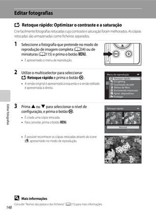 Editar fotografias

                     k Retoque rápido: Optimizar o contraste e a saturação
                     Crie facilmente fotografias retocadas cujo contraste e saturação foram melhorados. As cópias
                     retocadas são armazenadas como ficheiros separados.

                     1    Seleccione a fotografia que pretende no modo de
                          reprodução de imagem completa (A34) ou de
                          miniaturas (A115) e prima o botão d.
                          • É apresentado o menu de reprodução.


                     2    Utilize o multisselector para seleccionar                              Menu de reprodução
                          k Retoque rápido e prima o botão k.                                          Retoque rápido
                                                                                                       D-Lighting
                          • A versão original é apresentada à esquerda e a versão editada              Suavização da pele
                            é apresentada à direita.                                                   Efeitos de filtro
                                                                                                       Encomenda impressão
                                                                                                       Apres. diapositivos
                                                                                                       Proteger



                     3
Editar fotografias




                          Prima H ou I para seleccionar o nível de                               Retoque rápido
                          configuração, e prima o botão k.
                          • É criada uma cópia retocada.
                          • Para cancelar, prima o botão d.
                                                                                                           Normal
                                                                                                                      Nível

                          • É possível reconhecer as cópias retocadas através do ícone           15/05/2011 15:30
                            s, apresentado no modo de reprodução.                                0004.JPG




                                                                                                                       4 132




                     D    Mais informações
                     Consulte "Nomes das pastas e dos ficheiros" (A215) para mais informações.
148
 