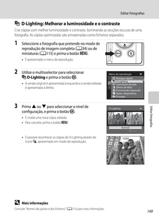 Editar fotografias

I D-Lighting: Melhorar a luminosidade e o contraste
Crie cópias com melhor luminosidade e contraste, iluminando as secções escuras de uma
fotografia. As cópias optimizadas são armazenadas como ficheiros separados.

1    Seleccione a fotografia que pretende no modo de
     reprodução de imagem completa (A34) ou de
     miniaturas (A115) e prima o botão d.
     • É apresentado o menu de reprodução.


2    Utilize o multisselector para seleccionar                              Menu de reprodução
     I D-Lighting e prima o botão k.                                              Retoque rápido
                                                                                  D-Lighting
     • A versão original é apresentada à esquerda e a versão editada              Suavização da pele
       é apresentada à direita.                                                   Efeitos de filtro
                                                                                  Encomenda impressão
                                                                                  Apres. diapositivos
                                                                                  Proteger



3    Prima H ou I para seleccionar o nível de




                                                                                                               Editar fotografias
                                                                            D-Lighting
     configuração, e prima o botão k.
     • É criada uma nova cópia, editada.
     • Para cancelar, prima o botão d.
                                                                                         Normal
                                                                                                  Nível

     • É possível reconhecer as cópias de D-Lighting através do             15/05/2011 15:30
       ícone c, apresentado em modo de reprodução.                          0004.JPG




                                                                                                   4 132




D    Mais informações
Consulte "Nomes das pastas e dos ficheiros" (A215) para mais informações.
                                                                                                              149
 