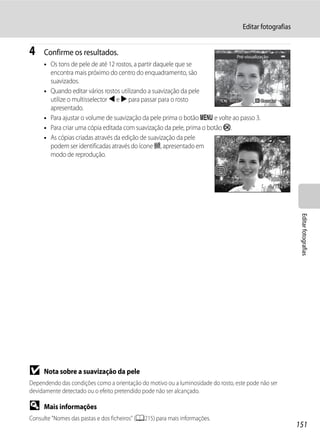 Editar fotografias


4    Confirme os resultados.                                                     Pré-visualização
     • Os tons de pele de até 12 rostos, a partir daquele que se
       encontra mais próximo do centro do enquadramento, são
       suavizados.
     • Quando editar vários rostos utilizando a suavização da pele
       utilize o multisselector J e K para passar para o rosto              Atrás        Guardar
       apresentado.
     • Para ajustar o volume de suavização da pele prima o botão d e volte ao passo 3.
     • Para criar uma cópia editada com suavização da pele, prima o botão k.
     • As cópias criadas através da edição de suavização da pele        15/05/2011 15:30
       podem ser identificadas através do ícone E, apresentado em       0004.JPG
       modo de reprodução.



                                                                                                    4 132




                                                                                                             Editar fotografias




B    Nota sobre a suavização da pele
Dependendo das condições como a orientação do motivo ou a luminosidade do rosto, este pode não ser
devidamente detectado ou o efeito pretendido pode não ser alcançado.

D    Mais informações
Consulte "Nomes das pastas e dos ficheiros" (A215) para mais informações.
                                                                                                            151
 