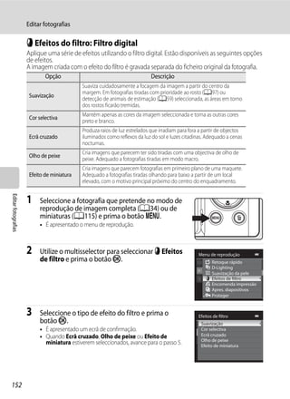 Editar fotografias

                     p Efeitos do filtro: Filtro digital
                     Aplique uma série de efeitos utilizando o filtro digital. Estão disponíveis as seguintes opções
                     de efeitos.
                     A imagem criada com o efeito do filtro é gravada separada do ficheiro original da fotografia.
                             Opção                                          Descrição
                                            Suaviza cuidadosamente a focagem da imagem a partir do centro da
                                            margem. Em fotografias tiradas com prioridade ao rosto (A97) ou
                      Suavização
                                            detecção de animais de estimação (A59) seleccionada, as áreas em torno
                                            dos rostos ficarão tremidas.
                                            Mantém apenas as cores da imagem seleccionada e torna as outras cores
                      Cor selectiva
                                            preto e branco.
                                            Produza raios de luz estrelados que irradiam para fora a partir de objectos
                      Ecrã cruzado          iluminados como reflexos da luz do sol e luzes citadinas. Adequado a cenas
                                            nocturnas.
                                            Cria imagens que parecem ter sido tiradas com uma objectiva de olho de
                      Olho de peixe
                                            peixe. Adequado a fotografias tiradas em modo macro.
                                            Cria imagens que parecem fotografias em primeiro plano de uma maquete.
                      Efeito de miniatura   Adequado a fotografias tiradas olhando para baixo a partir de um local
                                            elevado, com o motivo principal próximo do centro do enquadramento.
Editar fotografias




                     1    Seleccione a fotografia que pretende no modo de
                          reprodução de imagem completa (A34) ou de
                          miniaturas (A115) e prima o botão d.
                          • É apresentado o menu de reprodução.



                     2    Utilize o multisselector para seleccionar p Efeitos                     Menu de reprodução
                          de filtro e prima o botão k.                                                   Retoque rápido
                                                                                                         D-Lighting
                                                                                                         Suavização da pele
                                                                                                         Efeitos de filtro
                                                                                                         Encomenda impressão
                                                                                                         Apres. diapositivos
                                                                                                         Proteger


                     3    Seleccione o tipo de efeito do filtro e prima o                         Efeitos de filtro
                          botão k.                                                                 Suavização
                          • É apresentado um ecrã de confirmação.                                  Cor selectiva
                          • Quando Ecrã cruzado, Olho de peixe ou Efeito de                        Ecrã cruzado
                                                                                                   Olho de peixe
                            miniatura estiverem seleccionados, avance para o passo 5.              Efeito de miniatura




152
 