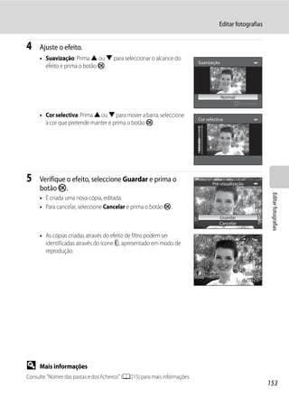 Editar fotografias


4    Ajuste o efeito.
     • Suavização: Prima H ou I para seleccionar o alcance do
                                                                            Suavização
       efeito e prima o botão k.



                                                                                         Normal
                                                                                                  Extensão

     • Cor selectiva: Prima H ou I para mover a barra, seleccione
                                                                            Cor selectiva
       a cor que pretende manter e prima o botão k.




5    Verifique o efeito, seleccione Guardar e prima o                              Pré-visualização
     botão k.




                                                                                                              Editar fotografias
     • É criada uma nova cópia, editada.
     • Para cancelar, seleccione Cancelar e prima o botão k.
                                                                                       Guardar
                                                                                       Cancelar

     • As cópias criadas através do efeito de filtro podem ser              15/05/2011 15:30
       identificadas através do ícone c, apresentado em modo de             0004.JPG
       reprodução.



                                                                                                   4 132




D    Mais informações
Consulte "Nomes das pastas e dos ficheiros" (A215) para mais informações.
                                                                                                             153
 