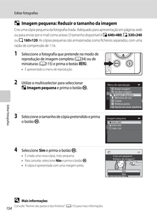 Editar fotografias

                     g Imagem pequena: Reduzir o tamanho da imagem
                     Crie uma cópia pequena da fotografia tirada. Adequado para apresentação em páginas web
                     ou para enviar por e-mail como anexo. O tamanho disponível é l 640×480, m 320×240
                     ou n 160×120. As cópias pequenas são armazenadas como ficheiros separados, com uma
                     razão de compressão de 1:16.

                     1    Seleccione a fotografia que pretende no modo de
                          reprodução de imagem completa (A34) ou de
                          miniaturas (A115) e prima o botão d.
                          • É apresentado o menu de reprodução.


                     2    Utilize o multisselector para seleccionar                              Menu de reprodução
                          g Imagem pequena e prima o botão k.                                         Rodar imagem
                                                                                                      Ocultar imagem
                                                                                                      Imagem pequena
                                                                                                      Memória de voz
                                                                                                      Copiar
                                                                                                      Moldura preta
Editar fotografias




                                                                                                      Opções de visual. sequência



                     3    Seleccione o tamanho de cópia pretendido e prima                       Imagem pequena
                          o botão k.                                                                640×480
                                                                                                    320×240
                                                                                                    160×120




                     4    Seleccione Sim e prima o botão k.
                          • É criada uma nova cópia, mais pequena.                                   Criar um pequeno
                                                                                                     ficheiro de imagem?
                          • Para cancelar, seleccione Não e prima o botão k.
                          • A cópia é apresentada com uma margem preta.
                                                                                                              Sim
                                                                                                              Não




                     D    Mais informações
                     Consulte "Nomes das pastas e dos ficheiros" (A215) para mais informações.
154
 