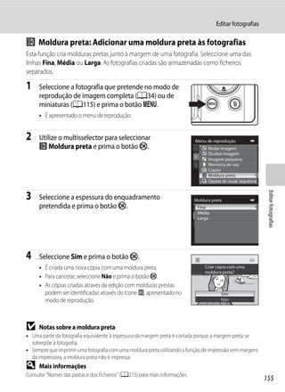 Editar fotografias

j Moldura preta: Adicionar uma moldura preta às fotografias
Esta função cria molduras pretas junto à margem de uma fotografia. Seleccione uma das
linhas Fina, Média ou Larga. As fotografias criadas são armazenadas como ficheiros
separados.

1    Seleccione a fotografia que pretende no modo de
     reprodução de imagem completa (A34) ou de
     miniaturas (A115) e prima o botão d.
     • É apresentado o menu de reprodução.


2    Utilize o multisselector para seleccionar                              Menu de reprodução
     j Moldura preta e prima o botão k.                                           Rodar imagem
                                                                                  Ocultar imagem
                                                                                  Imagem pequena
                                                                                  Memória de voz
                                                                                  Copiar
                                                                                  Moldura preta
                                                                                  Opções de visual. sequência




                                                                                                                 Editar fotografias
3    Seleccione a espessura do enquadramento                                Moldura preta
     pretendida e prima o botão k.                                           Fina
                                                                             Média
                                                                             Larga




4    Seleccione Sim e prima o botão k.
     • É criada uma nova cópia com uma moldura preta.                            Criar cópia com uma
                                                                                 moldura preta?
     • Para cancelar, seleccione Não e prima o botão k.
     • As cópias criadas através da edição com molduras prestas
       podem ser identificadas através do ícone J, apresentado no                        Sim
       modo de reprodução.                                                               Não




B    Notas sobre a moldura preta
• Uma parte da fotografia equivalente à espessura da margem preta é cortada porque a margem preta se
  sobrepõe à fotografia.
• Sempre que imprimir uma fotografia com uma moldura preta utilizando a função de impressão sem margens
  da impressora, a moldura preta não é impressa.
D    Mais informações
Consulte "Nomes das pastas e dos ficheiros" (A215) para mais informações.
                                                                                                                155
 