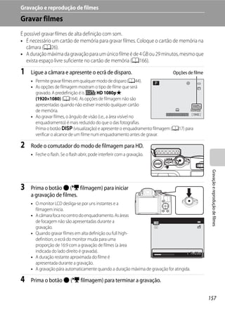 Gravação e reprodução de filmes
Gravar filmes
É possível gravar filmes de alta definição com som.
• É necessário um cartão de memória para gravar filmes. Coloque o cartão de memória na
   câmara (A26).
• A duração máxima da gravação para um único filme é de 4 GB ou 29 minutos, mesmo que
   exista espaço livre suficiente no cartão de memória (A166).

1   Ligue a câmara e apresente o ecrã de disparo.                             Opções de filme
    • Permite gravar filmes em qualquer modo de disparo (A44).
    • As opções de filmagem mostram o tipo de filme que será
      gravado. A predefinição é is d HD 1080pP
      (1920×1080) (A164). As opções de filmagem não são
      apresentadas quando não estiver inserido qualquer cartão
      de memória.
                                                                         1/250 F5.6 1342
    • Ao gravar filmes, o ângulo de visão (i.e., a área visível no
      enquadramento) é mais reduzido do que o das fotografias.
      Prima o botão s (visualização) e apresente o enquadramento filmagem (A17) para
      verificar o alcance de um filme num enquadramento antes de gravar.

2   Rode o comutador do modo de filmagem para HD.
    • Feche o flash. Se o flash abrir, pode interferir com a gravação.




                                                                                                 Gravação e reprodução de filmes
3   Prima o botão b (e filmagem) para iniciar
    a gravação de filmes.
    • O monitor LCD desliga-se por uns instantes e a
      filmagem inicia.
    • A câmara foca no centro do enquadramento. As áreas
      de focagem não são apresentadas durante a
      gravação.
    • Quando gravar filmes em alta definição ou full high-
      definition, o ecrã do monitor muda para uma
      proporção de 16:9 com a gravação de filmes (a área
      indicada do lado direito é gravada).                                              7m23s
    • A duração restante aproximada do filme é
      apresentada durante a gravação.
    • A gravação pára automaticamente quando a duração máxima de gravação for atingida.

4   Prima o botão b (e filmagem) para terminar a gravação.


                                                                                                157
 