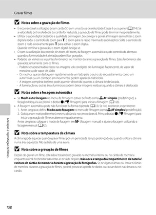 Gravar filmes

                                  B     Notas sobre a gravação de filmes
                                  • É recomendável a utilização de um cartão SD com uma classe de velocidade Classe 6 ou superior (A214). Se
                                     a velocidade de transferência do cartão for reduzida, a gravação de filmes pode terminar inesperadamente.
                                  • Utilizar o zoom digital deteriora a qualidade de imagem. Se começar a gravar a filmagem sem utilizar o zoom
                                     digital e rodar o controlo de zoom para g, o zoom pára na razão máxima do zoom óptico. Solte o controlo de
                                     zoom e rode-o novamente para g para activar o zoom digital.
                                     Quando terminar a gravação, o zoom digital desliga-se.
                                  • O som da utilização do controlo de zoom, do zoom, da focagem automática ou do controlo da abertura
                                     quando a luminosidade é alterada podem ficar gravados.
                                  • Poderão ser visíveis os seguintes fenómenos no monitor durante a gravação de filmes. Estes fenómenos são
                                     gravados juntamente com os filmes.
                                    - Podem ser apresentados riscos nas imagens sob condições de iluminação fluorescente, de vapor de
                                       mercúrio ou de vapor de sódio
                                    - Os motivos que se desloquem rapidamente de um lado para o outro do enquadramento, como um
                                       automóvel ou um comboio em movimento, podem aparecer distorcidos
                                    - A imagem completa do filme pode aparecer distorcida quando a câmara for deslocada.
                                    - A iluminação ou outras áreas luminosas podem deixar imagens residuais quando a câmara é deslocada

                                  B     Notas sobre a focagem automática
                                  • Se Modo auto focagem no menu de filmagem estiver definido como A AF simples (predefinição), a
                                    focagem bloqueia ao premir o botão b (e filmagem) para iniciar a filmagem (A166).
                                  • A focagem automática pode não funcionar da forma esperada (A33). Se isto acontecer, experimente:
                                    1. Antes de gravar, defina Modo auto focagem no menu de filmagem como A AF simples (predefinição).
                                    2. Coloque um motivo diferente à mesma distância no centro do ecrã. Prima o botão b (e filmagem) para
                                       iniciar a gravação de filmes e altere o enquadramento.
Gravação e reprodução de filmes




                                    Antes de gravar, coloque o modo de focagem em E (focagem manual) e ajuste a focagem utilizando a
                                    focagem manual (A42).

                                  B     Nota sobre a temperatura da câmara
                                  A câmara pode aquecer quando gravar filmes por um período de tempo prolongado ou quando utilizar a câmara
                                  numa área aquecida. Não se trata de uma avaria.

                                  B     Nota sobre a gravação de filmes
                                  Depois de gravar um filme, este não é totalmente gravado na memória interna ou no cartão de memória
                                  enquanto o ecrã do monitor não votar ao ecrã de disparo. Não abra a tampa do compartimento da bateria/
                                  ranhura do cartão de memória durante a gravação de fotografias. Se desligar a câmara ou retirar o cartão
                                  de memória durante a gravação de filmes, poderá provocar a perda de dados ou causar danos na câmara ou no
                                  cartão.




158
 