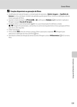 Gravar filmes

C    Funções disponíveis na gravação de filmes
• As definições de modo de focagem, a compensação de exposição, a Optimi. Imagem e o Equilíbrio de
  brancos no menu de disparo também são aplicadas quando gravar filmes. Confirme as definições antes de
  iniciar a gravação de filmes.
• Quando o modo de disparo for j, k, l, m ou M, a definição de Medição (A93) também é aplicada à
  filmagem (excepto Área de AF de spot).
• É possível utilizar o auto-temporizador (A39). Se o auto-temporizador for definido e o botão
  b (e filmagem) for pressionado, a câmara foca no centro do enquadramento e inicia a gravação de filmes
  após dez ou dois segundos.
• O flash não dispara.
• Prima o botão d antes de começar a gravar o filme e passe para o separador D (filmagem) para
  seleccionar as definições do menu de filme (A163).
• Para reduzir os efeitos da vibração da câmara durante a filmagem, active o VR Electrónico (A167) no menu
  filme.




                                                                                                              Gravação e reprodução de filmes




                                                                                                             159
 