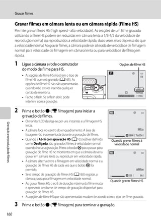 Gravar filmes

                                  Gravar filmes em câmara lenta ou em câmara rápida (Filme HS)
                                  Permite gravar filmes HS (high speed - alta velocidade). As secções de um filme gravado
                                  utilizando o filme HS podem ser reduzidas em câmara lenta a 1/8-1/2 da velocidade de
                                  reprodução normal, ou reproduzidos a velocidade rápida, duas vezes mais depressa do que
                                  a velocidade normal. Ao gravar filmes, a câmara pode ser alterada de velocidade de filmagem
                                  normal para velocidade de filmagem em câmara lenta ou para velocidade de filmagem
                                  rápida.

                                  1    Ligue a câmara e rode o comutador                                      Opções de filme HS
                                       do modo de filme para HS.
                                       • As opções de filme HS mostram o tipo de
                                         filme HS que será gravado (A165). As
                                         opções de filme HS não são apresentadas
                                         quando não estiver inserido qualquer
                                         cartão de memória.
                                                                                                              1/250   F5.6   1342
                                       • Feche o flash. Se o flash abrir, pode
                                         interferir com a gravação.

                                  2    Prima o botão b (e filmagem) para iniciar a
                                       gravação de filmes.
                                       • O monitor LCD desliga-se por uns instantes e a filmagem HS
Gravação e reprodução de filmes




                                         inicia.
                                       • A câmara foca no centro do enquadramento. A área de
                                         focagem não é apresentada durante a gravação de filmes.                          7m23s
                                                                                                                          7m23
                                       • Quando a Abrir com gravação HS (A165) estiver definida       Quando gravar filmes à
                                         como Desligada, são gravados filmes à velocidade normal         velocidade normal
                                         quando iniciar a gravação. Prima o botão k para passar para
                                         gravação de filme HS no momento em que a câmara deveria
                                         gravar em câmara lenta ou reproduzir em velocidade rápida.
                                       • A câmara alterna entre a filmagem em velocidade normal e a
                                         gravação de filmes HS de cada vez que o botão k for
                                         premido.
                                       • Se o tempo de gravação de filmes HS (A165) esgotar, a                               9s
                                         câmara passa para filmagem em velocidade normal.
                                                                                                      Quando gravar filmes HS
                                       • Ao gravar filmes HS, o ecrã de duração máxima do filme muda
                                         e apresenta o volume de tempo de gravação disponível para
                                         gravação de filmes HS.
                                       • As opções de filme HS que são apresentadas mudam de acordo com o tipo de filme gravado.

                                  3    Prima o botão b (e filmagem) para terminar a gravação.

160
 
